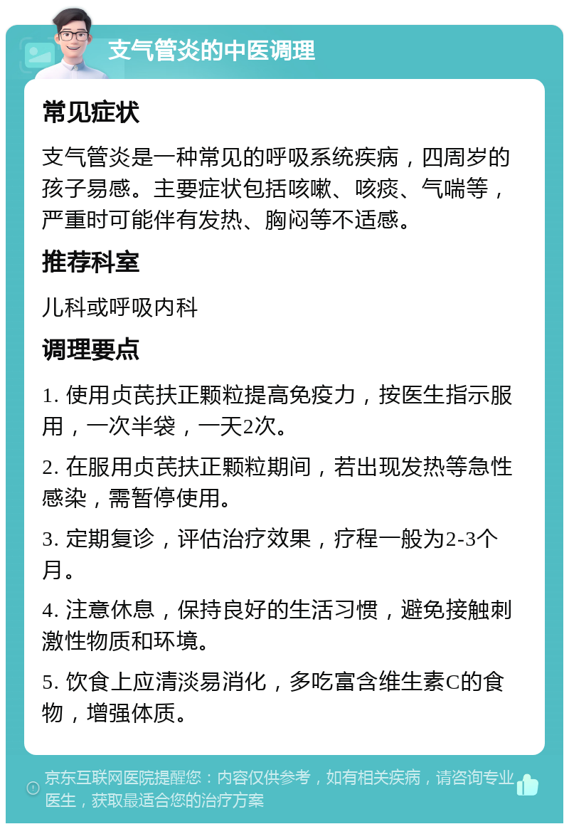 支气管炎的中医调理 常见症状 支气管炎是一种常见的呼吸系统疾病，四周岁的孩子易感。主要症状包括咳嗽、咳痰、气喘等，严重时可能伴有发热、胸闷等不适感。 推荐科室 儿科或呼吸内科 调理要点 1. 使用贞芪扶正颗粒提高免疫力，按医生指示服用，一次半袋，一天2次。 2. 在服用贞芪扶正颗粒期间，若出现发热等急性感染，需暂停使用。 3. 定期复诊，评估治疗效果，疗程一般为2-3个月。 4. 注意休息，保持良好的生活习惯，避免接触刺激性物质和环境。 5. 饮食上应清淡易消化，多吃富含维生素C的食物，增强体质。