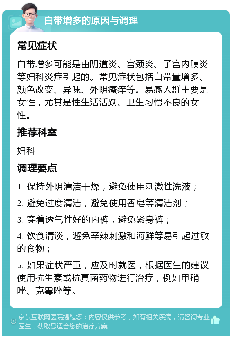 白带增多的原因与调理 常见症状 白带增多可能是由阴道炎、宫颈炎、子宫内膜炎等妇科炎症引起的。常见症状包括白带量增多、颜色改变、异味、外阴瘙痒等。易感人群主要是女性，尤其是性生活活跃、卫生习惯不良的女性。 推荐科室 妇科 调理要点 1. 保持外阴清洁干燥，避免使用刺激性洗液； 2. 避免过度清洁，避免使用香皂等清洁剂； 3. 穿着透气性好的内裤，避免紧身裤； 4. 饮食清淡，避免辛辣刺激和海鲜等易引起过敏的食物； 5. 如果症状严重，应及时就医，根据医生的建议使用抗生素或抗真菌药物进行治疗，例如甲硝唑、克霉唑等。