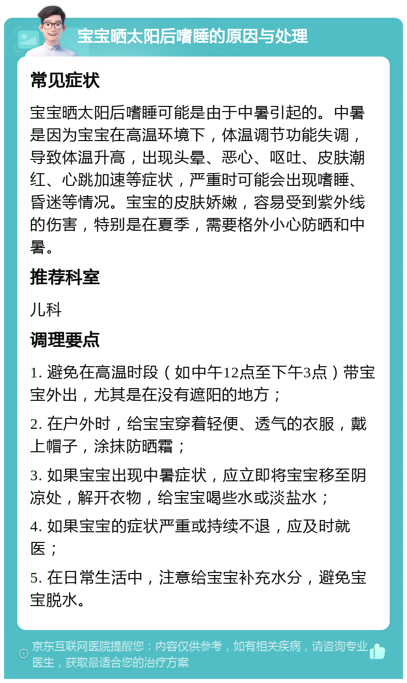 宝宝晒太阳后嗜睡的原因与处理 常见症状 宝宝晒太阳后嗜睡可能是由于中暑引起的。中暑是因为宝宝在高温环境下，体温调节功能失调，导致体温升高，出现头晕、恶心、呕吐、皮肤潮红、心跳加速等症状，严重时可能会出现嗜睡、昏迷等情况。宝宝的皮肤娇嫩，容易受到紫外线的伤害，特别是在夏季，需要格外小心防晒和中暑。 推荐科室 儿科 调理要点 1. 避免在高温时段（如中午12点至下午3点）带宝宝外出，尤其是在没有遮阳的地方； 2. 在户外时，给宝宝穿着轻便、透气的衣服，戴上帽子，涂抹防晒霜； 3. 如果宝宝出现中暑症状，应立即将宝宝移至阴凉处，解开衣物，给宝宝喝些水或淡盐水； 4. 如果宝宝的症状严重或持续不退，应及时就医； 5. 在日常生活中，注意给宝宝补充水分，避免宝宝脱水。