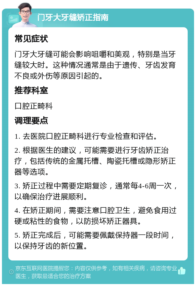 门牙大牙缝矫正指南 常见症状 门牙大牙缝可能会影响咀嚼和美观，特别是当牙缝较大时。这种情况通常是由于遗传、牙齿发育不良或外伤等原因引起的。 推荐科室 口腔正畸科 调理要点 1. 去医院口腔正畸科进行专业检查和评估。 2. 根据医生的建议，可能需要进行牙齿矫正治疗，包括传统的金属托槽、陶瓷托槽或隐形矫正器等选项。 3. 矫正过程中需要定期复诊，通常每4-6周一次，以确保治疗进展顺利。 4. 在矫正期间，需要注意口腔卫生，避免食用过硬或粘性的食物，以防损坏矫正器具。 5. 矫正完成后，可能需要佩戴保持器一段时间，以保持牙齿的新位置。