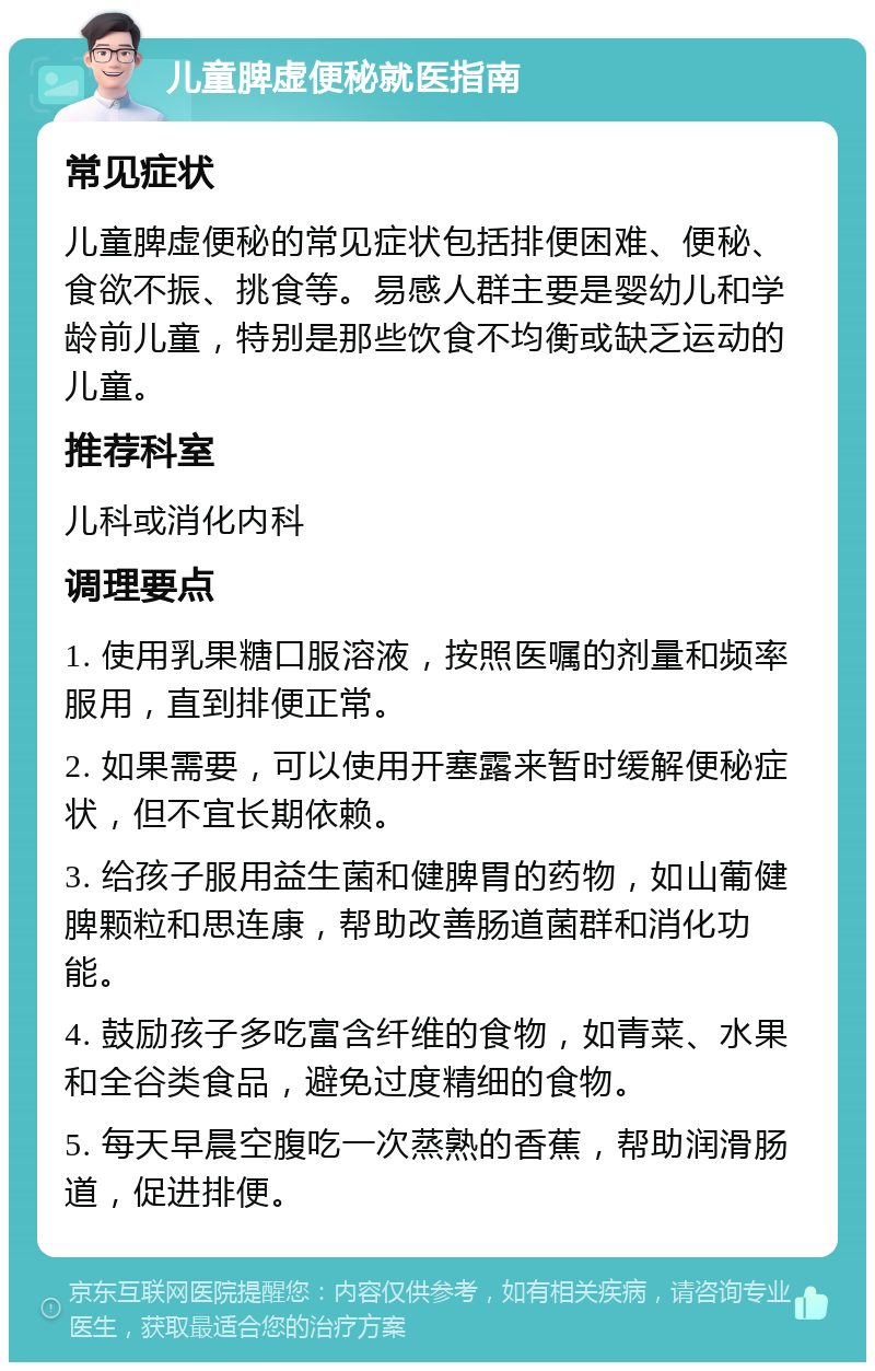 儿童脾虚便秘就医指南 常见症状 儿童脾虚便秘的常见症状包括排便困难、便秘、食欲不振、挑食等。易感人群主要是婴幼儿和学龄前儿童，特别是那些饮食不均衡或缺乏运动的儿童。 推荐科室 儿科或消化内科 调理要点 1. 使用乳果糖口服溶液，按照医嘱的剂量和频率服用，直到排便正常。 2. 如果需要，可以使用开塞露来暂时缓解便秘症状，但不宜长期依赖。 3. 给孩子服用益生菌和健脾胃的药物，如山葡健脾颗粒和思连康，帮助改善肠道菌群和消化功能。 4. 鼓励孩子多吃富含纤维的食物，如青菜、水果和全谷类食品，避免过度精细的食物。 5. 每天早晨空腹吃一次蒸熟的香蕉，帮助润滑肠道，促进排便。