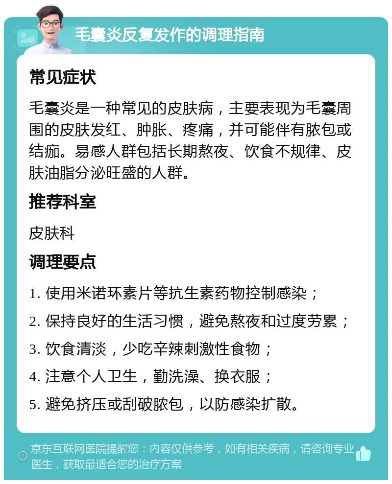 毛囊炎反复发作的调理指南 常见症状 毛囊炎是一种常见的皮肤病，主要表现为毛囊周围的皮肤发红、肿胀、疼痛，并可能伴有脓包或结痂。易感人群包括长期熬夜、饮食不规律、皮肤油脂分泌旺盛的人群。 推荐科室 皮肤科 调理要点 1. 使用米诺环素片等抗生素药物控制感染； 2. 保持良好的生活习惯，避免熬夜和过度劳累； 3. 饮食清淡，少吃辛辣刺激性食物； 4. 注意个人卫生，勤洗澡、换衣服； 5. 避免挤压或刮破脓包，以防感染扩散。