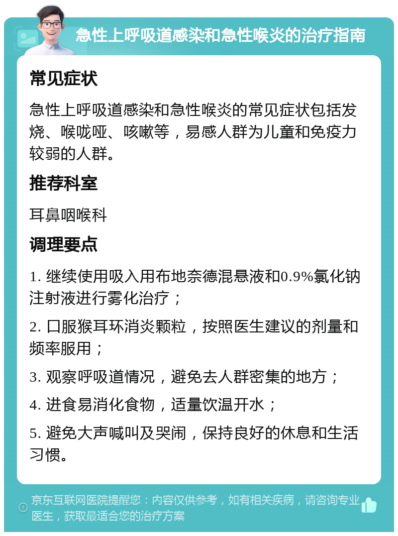 急性上呼吸道感染和急性喉炎的治疗指南 常见症状 急性上呼吸道感染和急性喉炎的常见症状包括发烧、喉咙哑、咳嗽等，易感人群为儿童和免疫力较弱的人群。 推荐科室 耳鼻咽喉科 调理要点 1. 继续使用吸入用布地奈德混悬液和0.9%氯化钠注射液进行雾化治疗； 2. 口服猴耳环消炎颗粒，按照医生建议的剂量和频率服用； 3. 观察呼吸道情况，避免去人群密集的地方； 4. 进食易消化食物，适量饮温开水； 5. 避免大声喊叫及哭闹，保持良好的休息和生活习惯。