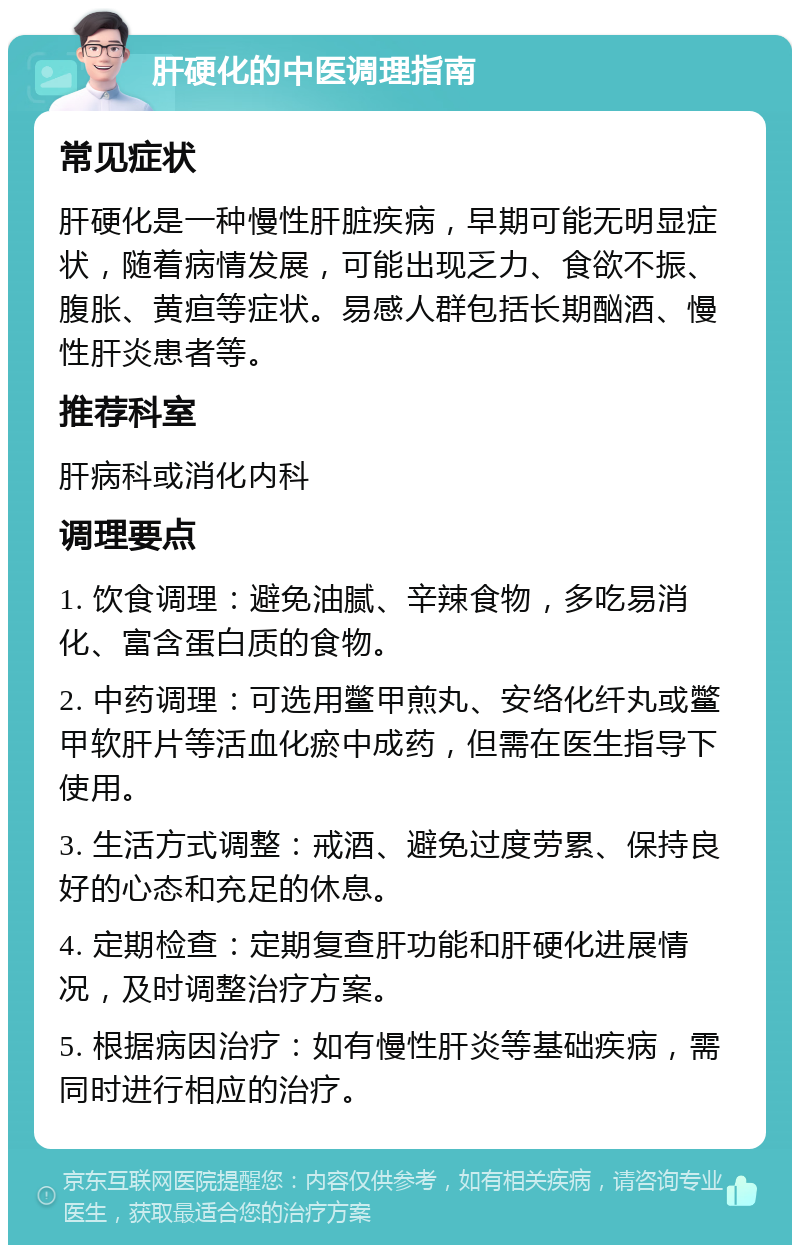 肝硬化的中医调理指南 常见症状 肝硬化是一种慢性肝脏疾病，早期可能无明显症状，随着病情发展，可能出现乏力、食欲不振、腹胀、黄疸等症状。易感人群包括长期酗酒、慢性肝炎患者等。 推荐科室 肝病科或消化内科 调理要点 1. 饮食调理：避免油腻、辛辣食物，多吃易消化、富含蛋白质的食物。 2. 中药调理：可选用鳖甲煎丸、安络化纤丸或鳖甲软肝片等活血化瘀中成药，但需在医生指导下使用。 3. 生活方式调整：戒酒、避免过度劳累、保持良好的心态和充足的休息。 4. 定期检查：定期复查肝功能和肝硬化进展情况，及时调整治疗方案。 5. 根据病因治疗：如有慢性肝炎等基础疾病，需同时进行相应的治疗。