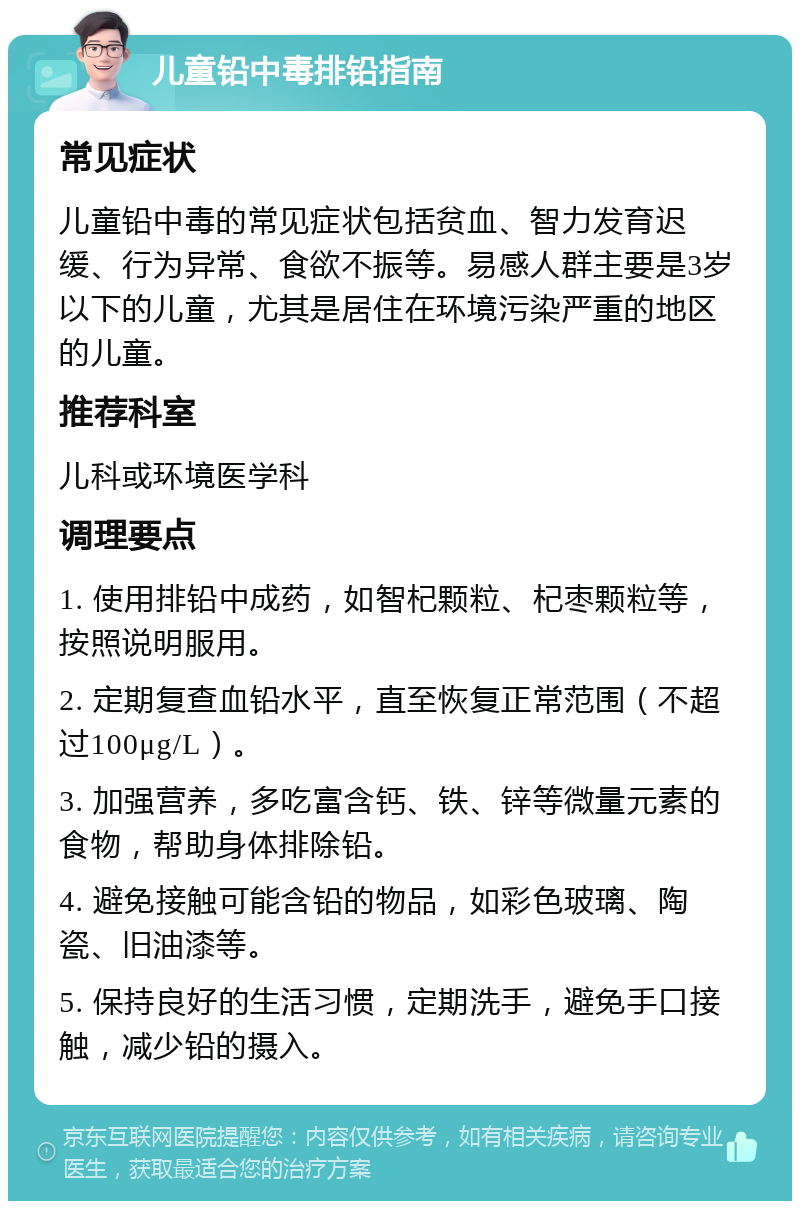 儿童铅中毒排铅指南 常见症状 儿童铅中毒的常见症状包括贫血、智力发育迟缓、行为异常、食欲不振等。易感人群主要是3岁以下的儿童，尤其是居住在环境污染严重的地区的儿童。 推荐科室 儿科或环境医学科 调理要点 1. 使用排铅中成药，如智杞颗粒、杞枣颗粒等，按照说明服用。 2. 定期复查血铅水平，直至恢复正常范围（不超过100μg/L）。 3. 加强营养，多吃富含钙、铁、锌等微量元素的食物，帮助身体排除铅。 4. 避免接触可能含铅的物品，如彩色玻璃、陶瓷、旧油漆等。 5. 保持良好的生活习惯，定期洗手，避免手口接触，减少铅的摄入。