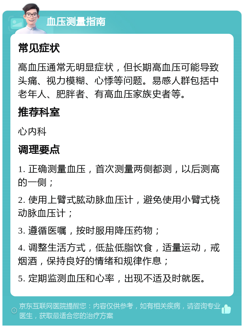 血压测量指南 常见症状 高血压通常无明显症状，但长期高血压可能导致头痛、视力模糊、心悸等问题。易感人群包括中老年人、肥胖者、有高血压家族史者等。 推荐科室 心内科 调理要点 1. 正确测量血压，首次测量两侧都测，以后测高的一侧； 2. 使用上臂式肱动脉血压计，避免使用小臂式桡动脉血压计； 3. 遵循医嘱，按时服用降压药物； 4. 调整生活方式，低盐低脂饮食，适量运动，戒烟酒，保持良好的情绪和规律作息； 5. 定期监测血压和心率，出现不适及时就医。