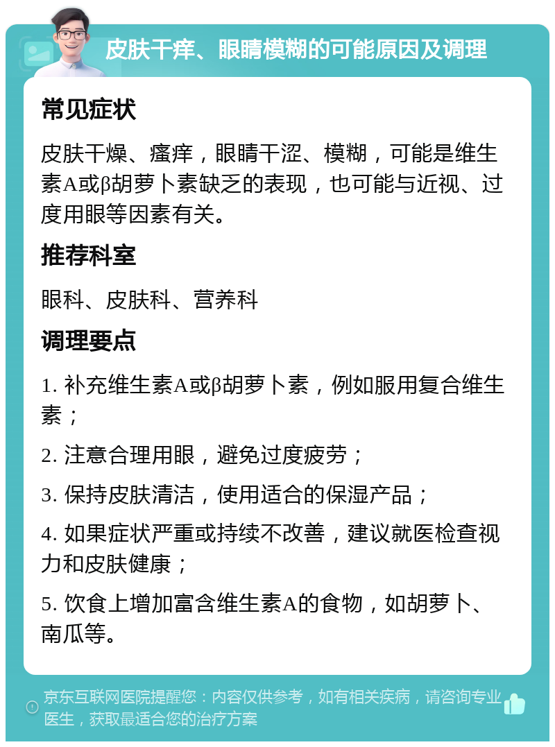 皮肤干痒、眼睛模糊的可能原因及调理 常见症状 皮肤干燥、瘙痒，眼睛干涩、模糊，可能是维生素A或β胡萝卜素缺乏的表现，也可能与近视、过度用眼等因素有关。 推荐科室 眼科、皮肤科、营养科 调理要点 1. 补充维生素A或β胡萝卜素，例如服用复合维生素； 2. 注意合理用眼，避免过度疲劳； 3. 保持皮肤清洁，使用适合的保湿产品； 4. 如果症状严重或持续不改善，建议就医检查视力和皮肤健康； 5. 饮食上增加富含维生素A的食物，如胡萝卜、南瓜等。