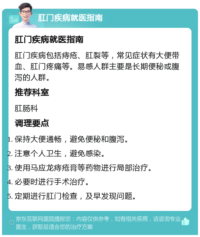 肛门疾病就医指南 肛门疾病就医指南 肛门疾病包括痔疮、肛裂等，常见症状有大便带血、肛门疼痛等。易感人群主要是长期便秘或腹泻的人群。 推荐科室 肛肠科 调理要点 保持大便通畅，避免便秘和腹泻。 注意个人卫生，避免感染。 使用马应龙痔疮膏等药物进行局部治疗。 必要时进行手术治疗。 定期进行肛门检查，及早发现问题。