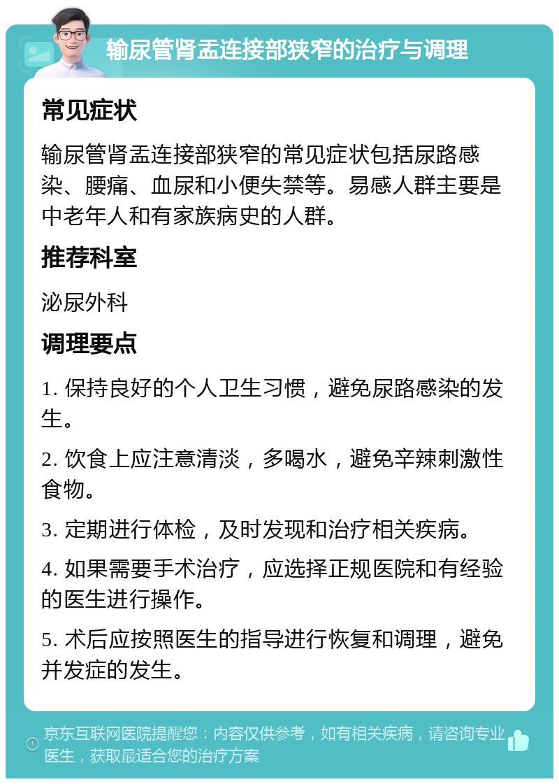 输尿管肾盂连接部狭窄的治疗与调理 常见症状 输尿管肾盂连接部狭窄的常见症状包括尿路感染、腰痛、血尿和小便失禁等。易感人群主要是中老年人和有家族病史的人群。 推荐科室 泌尿外科 调理要点 1. 保持良好的个人卫生习惯，避免尿路感染的发生。 2. 饮食上应注意清淡，多喝水，避免辛辣刺激性食物。 3. 定期进行体检，及时发现和治疗相关疾病。 4. 如果需要手术治疗，应选择正规医院和有经验的医生进行操作。 5. 术后应按照医生的指导进行恢复和调理，避免并发症的发生。