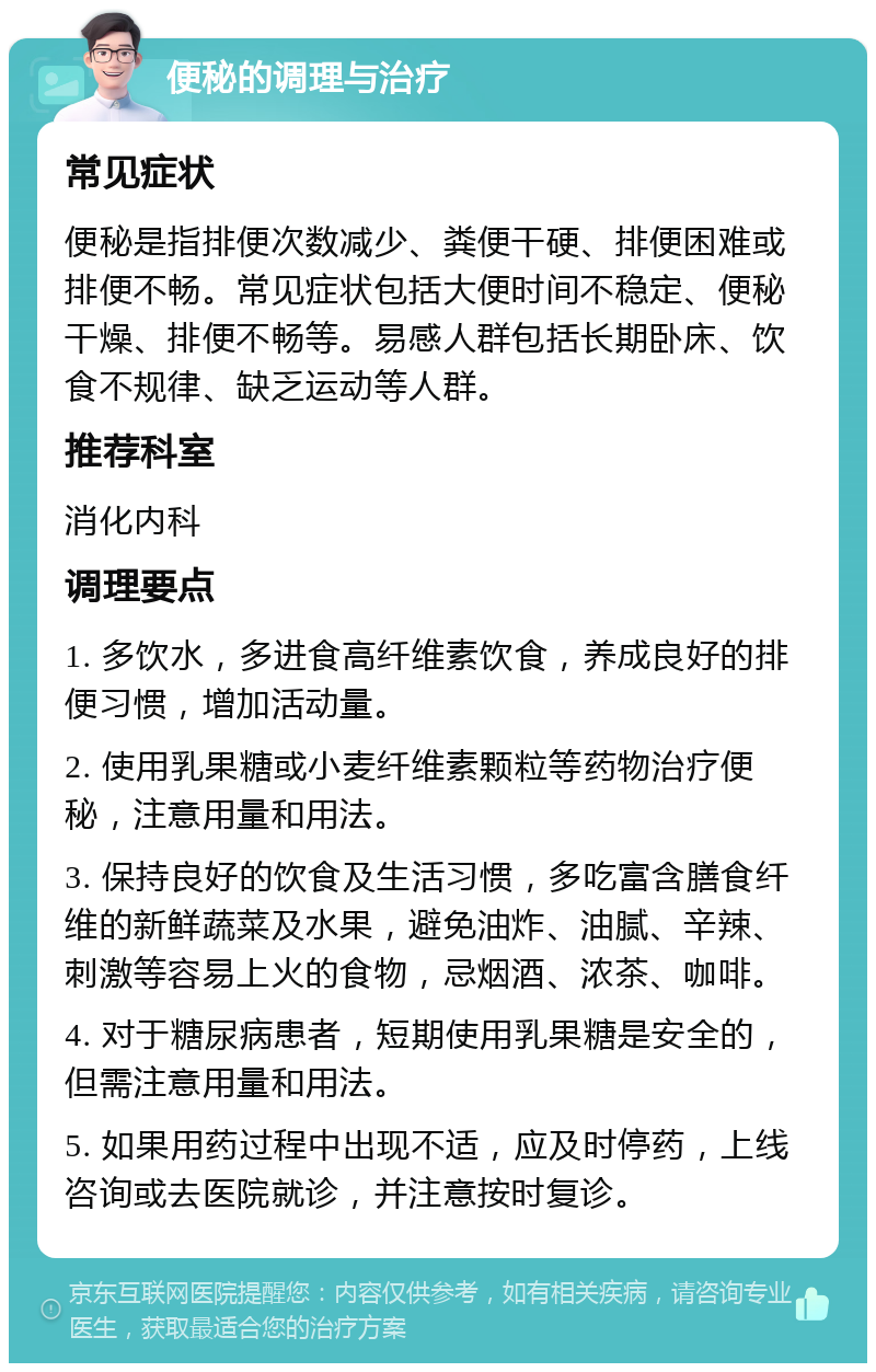 便秘的调理与治疗 常见症状 便秘是指排便次数减少、粪便干硬、排便困难或排便不畅。常见症状包括大便时间不稳定、便秘干燥、排便不畅等。易感人群包括长期卧床、饮食不规律、缺乏运动等人群。 推荐科室 消化内科 调理要点 1. 多饮水，多进食高纤维素饮食，养成良好的排便习惯，增加活动量。 2. 使用乳果糖或小麦纤维素颗粒等药物治疗便秘，注意用量和用法。 3. 保持良好的饮食及生活习惯，多吃富含膳食纤维的新鲜蔬菜及水果，避免油炸、油腻、辛辣、刺激等容易上火的食物，忌烟酒、浓茶、咖啡。 4. 对于糖尿病患者，短期使用乳果糖是安全的，但需注意用量和用法。 5. 如果用药过程中出现不适，应及时停药，上线咨询或去医院就诊，并注意按时复诊。