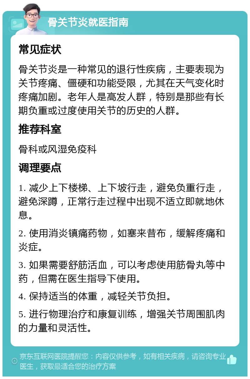 骨关节炎就医指南 常见症状 骨关节炎是一种常见的退行性疾病，主要表现为关节疼痛、僵硬和功能受限，尤其在天气变化时疼痛加剧。老年人是高发人群，特别是那些有长期负重或过度使用关节的历史的人群。 推荐科室 骨科或风湿免疫科 调理要点 1. 减少上下楼梯、上下坡行走，避免负重行走，避免深蹲，正常行走过程中出现不适立即就地休息。 2. 使用消炎镇痛药物，如塞来昔布，缓解疼痛和炎症。 3. 如果需要舒筋活血，可以考虑使用筋骨丸等中药，但需在医生指导下使用。 4. 保持适当的体重，减轻关节负担。 5. 进行物理治疗和康复训练，增强关节周围肌肉的力量和灵活性。