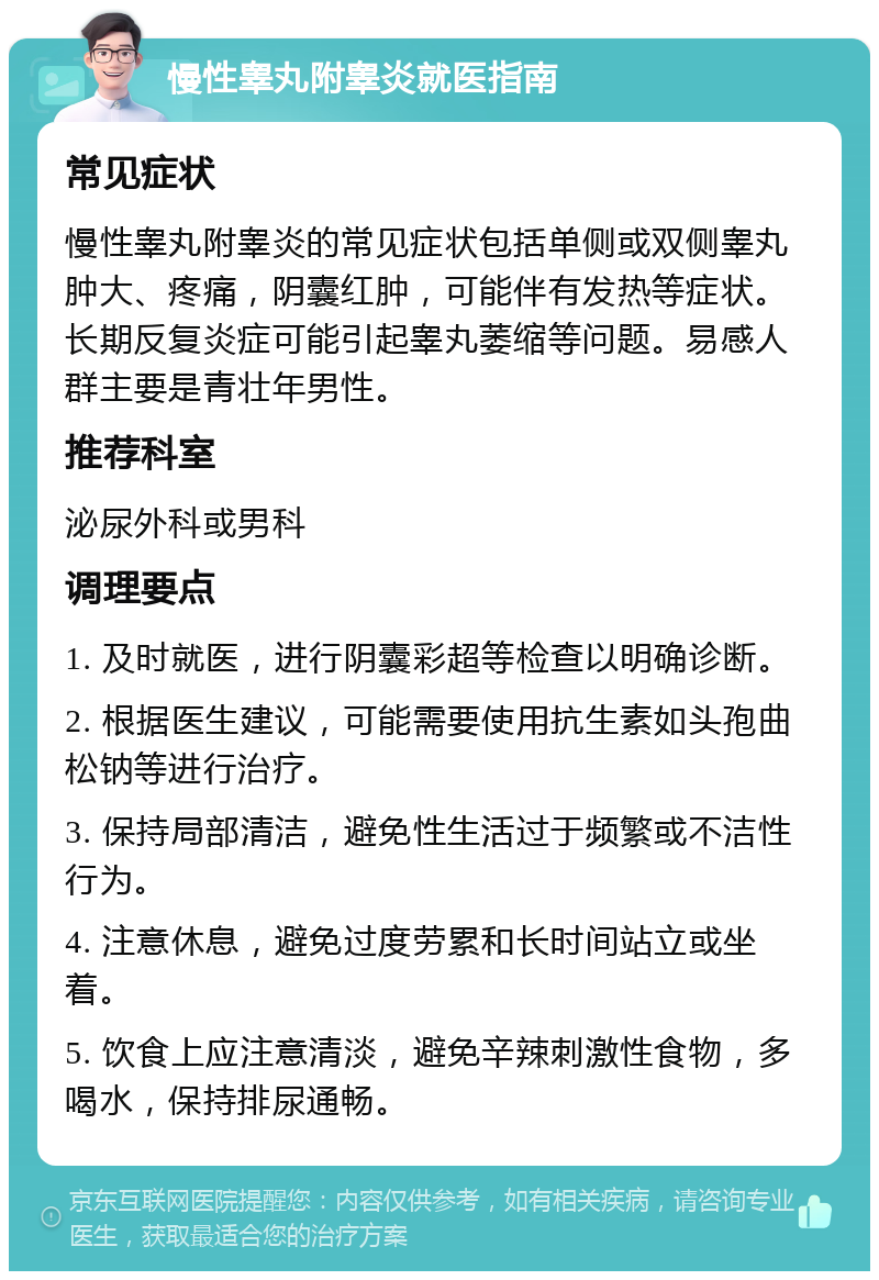 慢性睾丸附睾炎就医指南 常见症状 慢性睾丸附睾炎的常见症状包括单侧或双侧睾丸肿大、疼痛，阴囊红肿，可能伴有发热等症状。长期反复炎症可能引起睾丸萎缩等问题。易感人群主要是青壮年男性。 推荐科室 泌尿外科或男科 调理要点 1. 及时就医，进行阴囊彩超等检查以明确诊断。 2. 根据医生建议，可能需要使用抗生素如头孢曲松钠等进行治疗。 3. 保持局部清洁，避免性生活过于频繁或不洁性行为。 4. 注意休息，避免过度劳累和长时间站立或坐着。 5. 饮食上应注意清淡，避免辛辣刺激性食物，多喝水，保持排尿通畅。