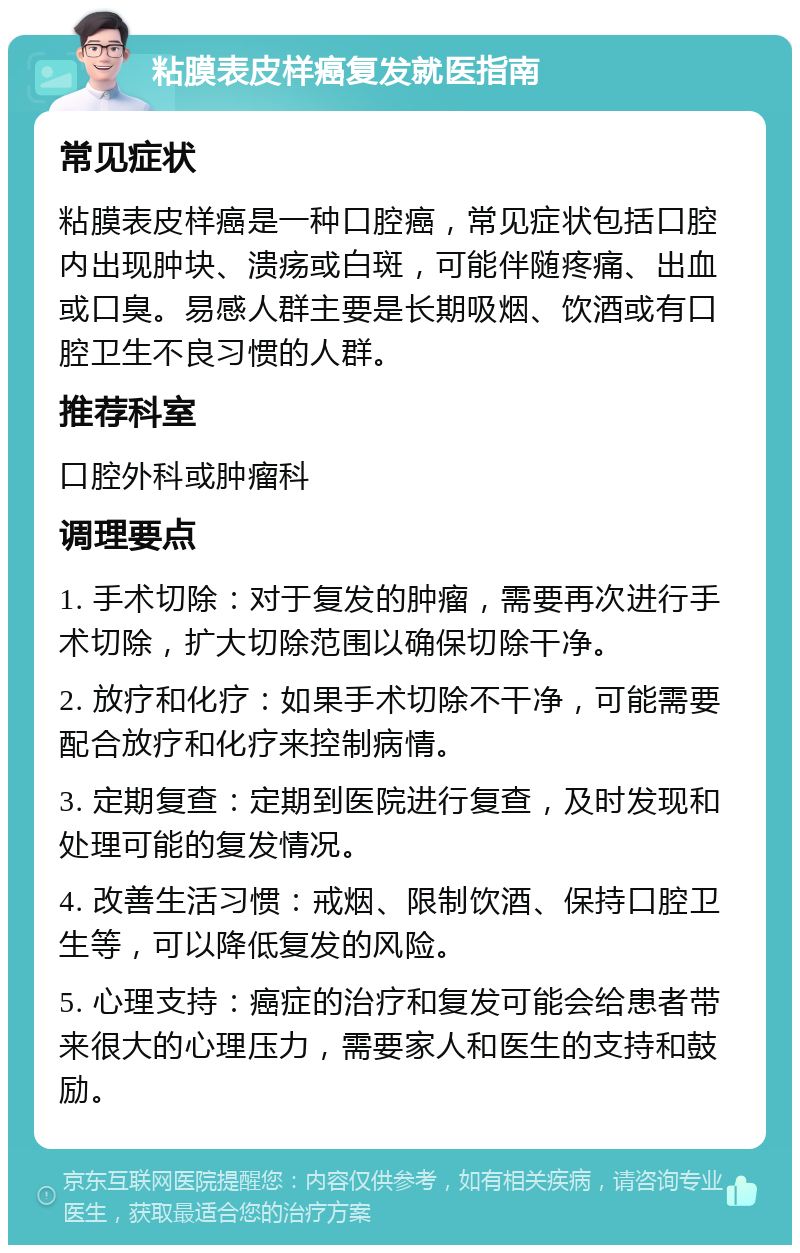 粘膜表皮样癌复发就医指南 常见症状 粘膜表皮样癌是一种口腔癌，常见症状包括口腔内出现肿块、溃疡或白斑，可能伴随疼痛、出血或口臭。易感人群主要是长期吸烟、饮酒或有口腔卫生不良习惯的人群。 推荐科室 口腔外科或肿瘤科 调理要点 1. 手术切除：对于复发的肿瘤，需要再次进行手术切除，扩大切除范围以确保切除干净。 2. 放疗和化疗：如果手术切除不干净，可能需要配合放疗和化疗来控制病情。 3. 定期复查：定期到医院进行复查，及时发现和处理可能的复发情况。 4. 改善生活习惯：戒烟、限制饮酒、保持口腔卫生等，可以降低复发的风险。 5. 心理支持：癌症的治疗和复发可能会给患者带来很大的心理压力，需要家人和医生的支持和鼓励。