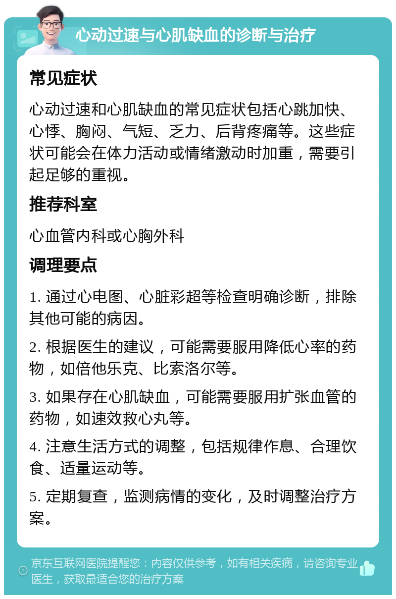 心动过速与心肌缺血的诊断与治疗 常见症状 心动过速和心肌缺血的常见症状包括心跳加快、心悸、胸闷、气短、乏力、后背疼痛等。这些症状可能会在体力活动或情绪激动时加重，需要引起足够的重视。 推荐科室 心血管内科或心胸外科 调理要点 1. 通过心电图、心脏彩超等检查明确诊断，排除其他可能的病因。 2. 根据医生的建议，可能需要服用降低心率的药物，如倍他乐克、比索洛尔等。 3. 如果存在心肌缺血，可能需要服用扩张血管的药物，如速效救心丸等。 4. 注意生活方式的调整，包括规律作息、合理饮食、适量运动等。 5. 定期复查，监测病情的变化，及时调整治疗方案。