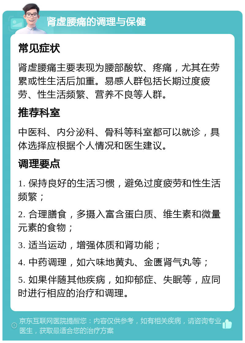 肾虚腰痛的调理与保健 常见症状 肾虚腰痛主要表现为腰部酸软、疼痛，尤其在劳累或性生活后加重。易感人群包括长期过度疲劳、性生活频繁、营养不良等人群。 推荐科室 中医科、内分泌科、骨科等科室都可以就诊，具体选择应根据个人情况和医生建议。 调理要点 1. 保持良好的生活习惯，避免过度疲劳和性生活频繁； 2. 合理膳食，多摄入富含蛋白质、维生素和微量元素的食物； 3. 适当运动，增强体质和肾功能； 4. 中药调理，如六味地黄丸、金匮肾气丸等； 5. 如果伴随其他疾病，如抑郁症、失眠等，应同时进行相应的治疗和调理。