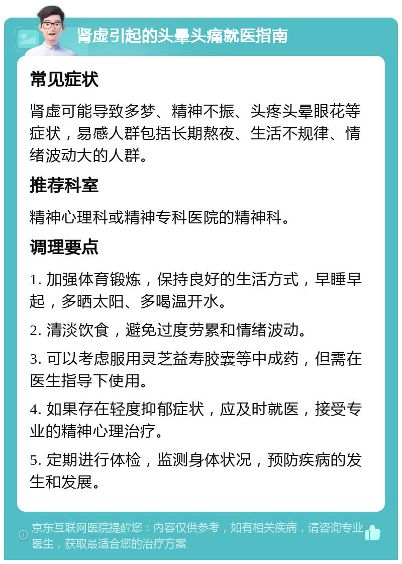 肾虚引起的头晕头痛就医指南 常见症状 肾虚可能导致多梦、精神不振、头疼头晕眼花等症状，易感人群包括长期熬夜、生活不规律、情绪波动大的人群。 推荐科室 精神心理科或精神专科医院的精神科。 调理要点 1. 加强体育锻炼，保持良好的生活方式，早睡早起，多晒太阳、多喝温开水。 2. 清淡饮食，避免过度劳累和情绪波动。 3. 可以考虑服用灵芝益寿胶囊等中成药，但需在医生指导下使用。 4. 如果存在轻度抑郁症状，应及时就医，接受专业的精神心理治疗。 5. 定期进行体检，监测身体状况，预防疾病的发生和发展。