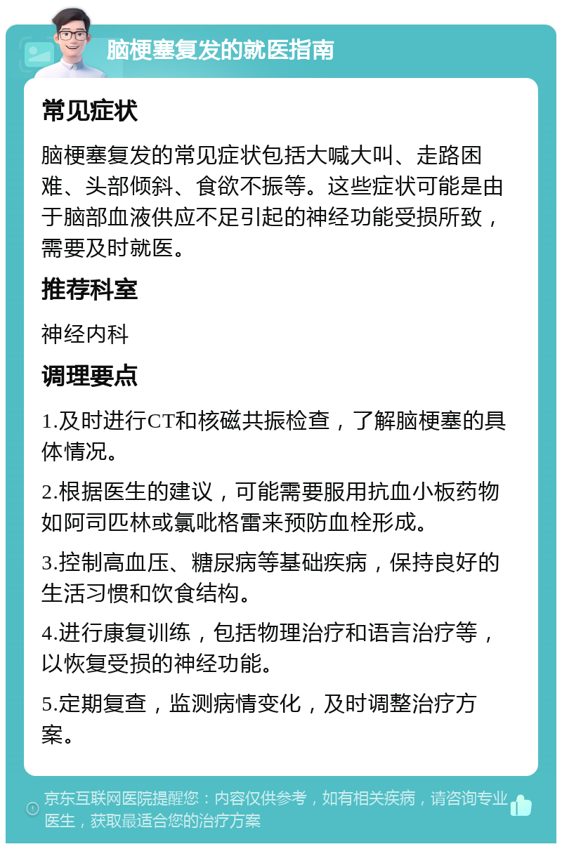 脑梗塞复发的就医指南 常见症状 脑梗塞复发的常见症状包括大喊大叫、走路困难、头部倾斜、食欲不振等。这些症状可能是由于脑部血液供应不足引起的神经功能受损所致，需要及时就医。 推荐科室 神经内科 调理要点 1.及时进行CT和核磁共振检查，了解脑梗塞的具体情况。 2.根据医生的建议，可能需要服用抗血小板药物如阿司匹林或氯吡格雷来预防血栓形成。 3.控制高血压、糖尿病等基础疾病，保持良好的生活习惯和饮食结构。 4.进行康复训练，包括物理治疗和语言治疗等，以恢复受损的神经功能。 5.定期复查，监测病情变化，及时调整治疗方案。