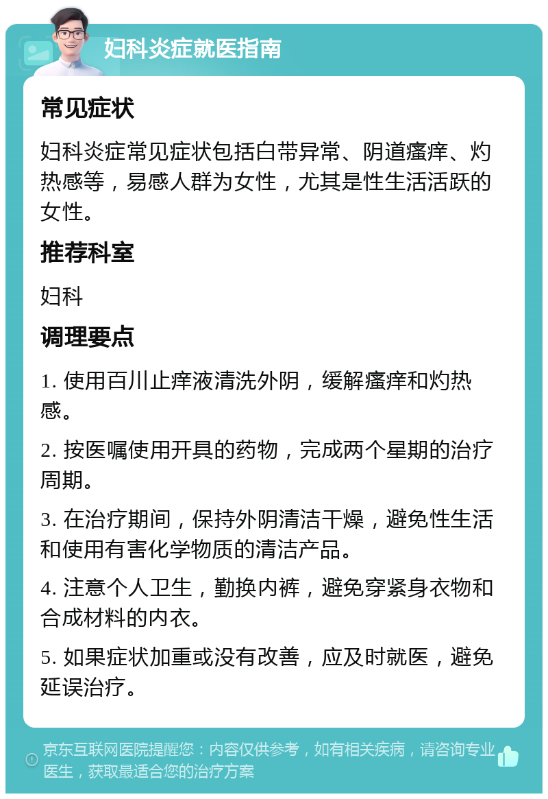 妇科炎症就医指南 常见症状 妇科炎症常见症状包括白带异常、阴道瘙痒、灼热感等，易感人群为女性，尤其是性生活活跃的女性。 推荐科室 妇科 调理要点 1. 使用百川止痒液清洗外阴，缓解瘙痒和灼热感。 2. 按医嘱使用开具的药物，完成两个星期的治疗周期。 3. 在治疗期间，保持外阴清洁干燥，避免性生活和使用有害化学物质的清洁产品。 4. 注意个人卫生，勤换内裤，避免穿紧身衣物和合成材料的内衣。 5. 如果症状加重或没有改善，应及时就医，避免延误治疗。