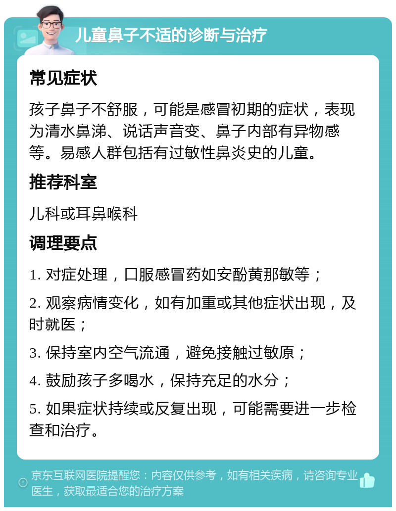 儿童鼻子不适的诊断与治疗 常见症状 孩子鼻子不舒服，可能是感冒初期的症状，表现为清水鼻涕、说话声音变、鼻子内部有异物感等。易感人群包括有过敏性鼻炎史的儿童。 推荐科室 儿科或耳鼻喉科 调理要点 1. 对症处理，口服感冒药如安酚黄那敏等； 2. 观察病情变化，如有加重或其他症状出现，及时就医； 3. 保持室内空气流通，避免接触过敏原； 4. 鼓励孩子多喝水，保持充足的水分； 5. 如果症状持续或反复出现，可能需要进一步检查和治疗。