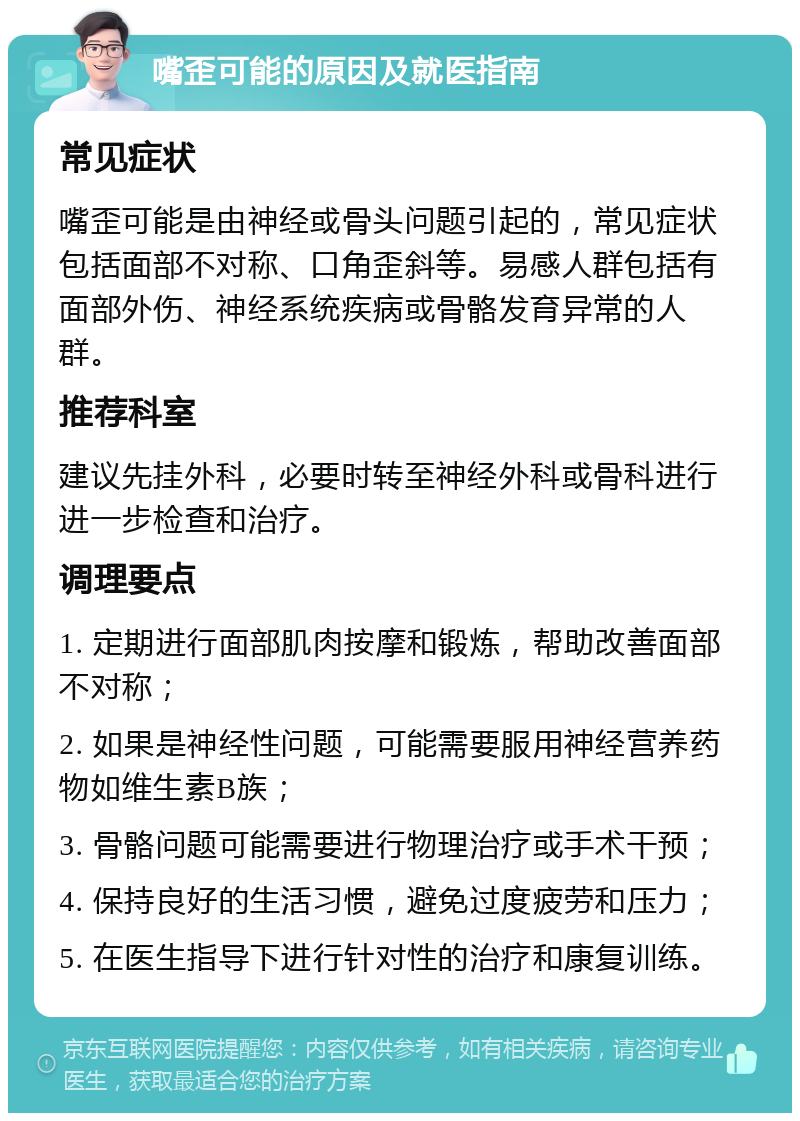 嘴歪可能的原因及就医指南 常见症状 嘴歪可能是由神经或骨头问题引起的，常见症状包括面部不对称、口角歪斜等。易感人群包括有面部外伤、神经系统疾病或骨骼发育异常的人群。 推荐科室 建议先挂外科，必要时转至神经外科或骨科进行进一步检查和治疗。 调理要点 1. 定期进行面部肌肉按摩和锻炼，帮助改善面部不对称； 2. 如果是神经性问题，可能需要服用神经营养药物如维生素B族； 3. 骨骼问题可能需要进行物理治疗或手术干预； 4. 保持良好的生活习惯，避免过度疲劳和压力； 5. 在医生指导下进行针对性的治疗和康复训练。