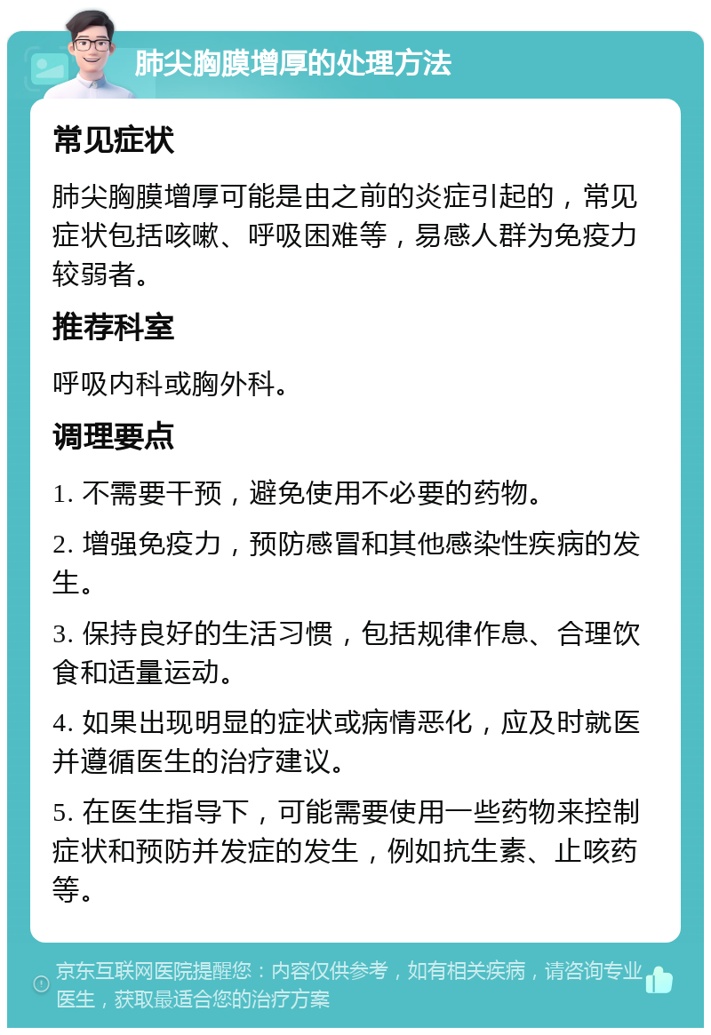 肺尖胸膜增厚的处理方法 常见症状 肺尖胸膜增厚可能是由之前的炎症引起的，常见症状包括咳嗽、呼吸困难等，易感人群为免疫力较弱者。 推荐科室 呼吸内科或胸外科。 调理要点 1. 不需要干预，避免使用不必要的药物。 2. 增强免疫力，预防感冒和其他感染性疾病的发生。 3. 保持良好的生活习惯，包括规律作息、合理饮食和适量运动。 4. 如果出现明显的症状或病情恶化，应及时就医并遵循医生的治疗建议。 5. 在医生指导下，可能需要使用一些药物来控制症状和预防并发症的发生，例如抗生素、止咳药等。