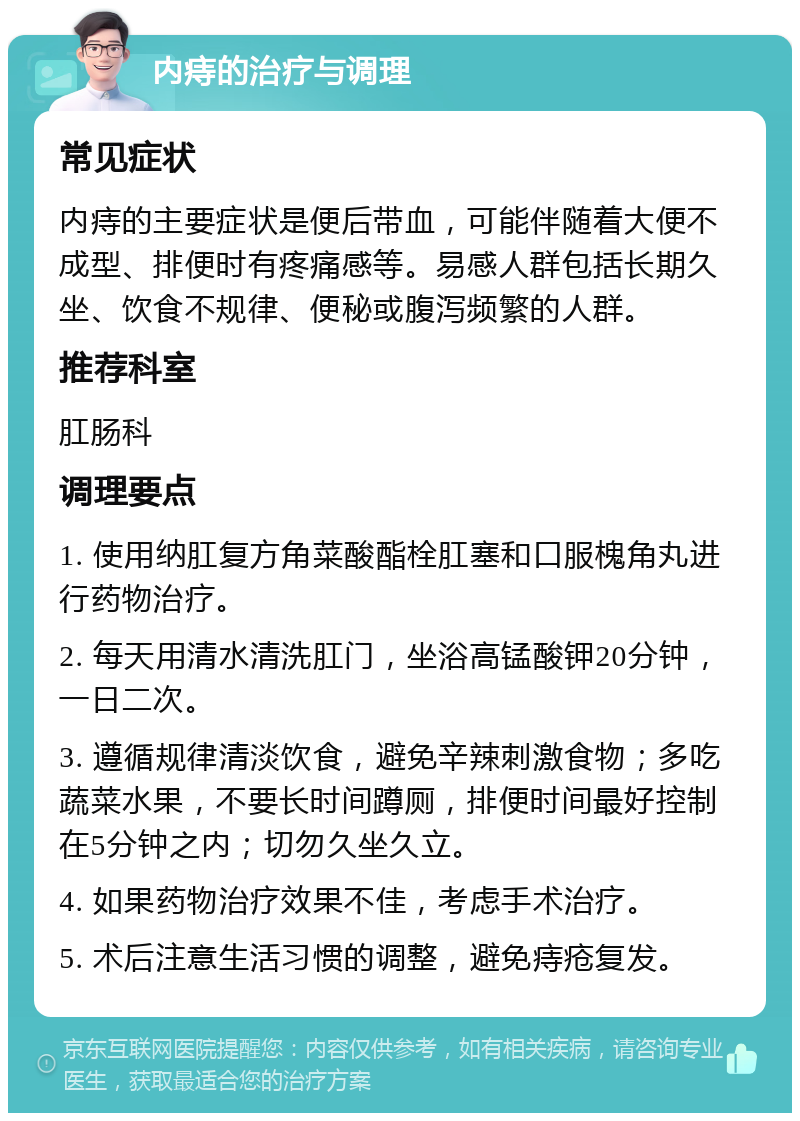 内痔的治疗与调理 常见症状 内痔的主要症状是便后带血，可能伴随着大便不成型、排便时有疼痛感等。易感人群包括长期久坐、饮食不规律、便秘或腹泻频繁的人群。 推荐科室 肛肠科 调理要点 1. 使用纳肛复方角菜酸酯栓肛塞和口服槐角丸进行药物治疗。 2. 每天用清水清洗肛门，坐浴高锰酸钾20分钟，一日二次。 3. 遵循规律清淡饮食，避免辛辣刺激食物；多吃蔬菜水果，不要长时间蹲厕，排便时间最好控制在5分钟之内；切勿久坐久立。 4. 如果药物治疗效果不佳，考虑手术治疗。 5. 术后注意生活习惯的调整，避免痔疮复发。