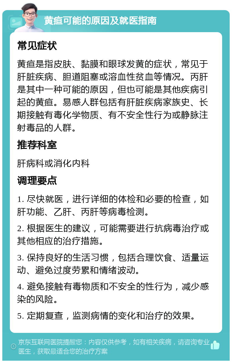 黄疸可能的原因及就医指南 常见症状 黄疸是指皮肤、黏膜和眼球发黄的症状，常见于肝脏疾病、胆道阻塞或溶血性贫血等情况。丙肝是其中一种可能的原因，但也可能是其他疾病引起的黄疸。易感人群包括有肝脏疾病家族史、长期接触有毒化学物质、有不安全性行为或静脉注射毒品的人群。 推荐科室 肝病科或消化内科 调理要点 1. 尽快就医，进行详细的体检和必要的检查，如肝功能、乙肝、丙肝等病毒检测。 2. 根据医生的建议，可能需要进行抗病毒治疗或其他相应的治疗措施。 3. 保持良好的生活习惯，包括合理饮食、适量运动、避免过度劳累和情绪波动。 4. 避免接触有毒物质和不安全的性行为，减少感染的风险。 5. 定期复查，监测病情的变化和治疗的效果。