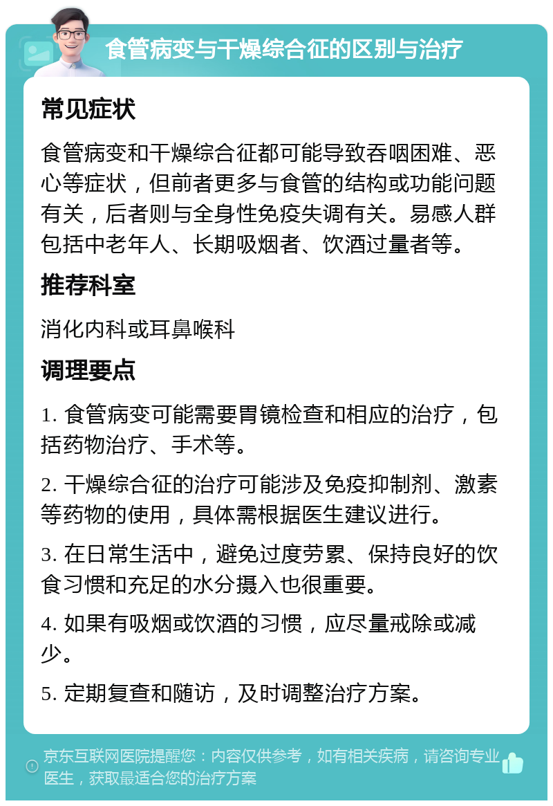 食管病变与干燥综合征的区别与治疗 常见症状 食管病变和干燥综合征都可能导致吞咽困难、恶心等症状，但前者更多与食管的结构或功能问题有关，后者则与全身性免疫失调有关。易感人群包括中老年人、长期吸烟者、饮酒过量者等。 推荐科室 消化内科或耳鼻喉科 调理要点 1. 食管病变可能需要胃镜检查和相应的治疗，包括药物治疗、手术等。 2. 干燥综合征的治疗可能涉及免疫抑制剂、激素等药物的使用，具体需根据医生建议进行。 3. 在日常生活中，避免过度劳累、保持良好的饮食习惯和充足的水分摄入也很重要。 4. 如果有吸烟或饮酒的习惯，应尽量戒除或减少。 5. 定期复查和随访，及时调整治疗方案。