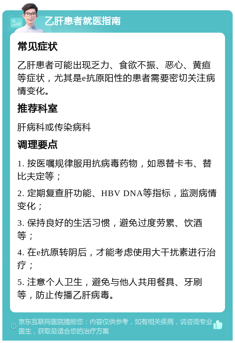 乙肝患者就医指南 常见症状 乙肝患者可能出现乏力、食欲不振、恶心、黄疸等症状，尤其是e抗原阳性的患者需要密切关注病情变化。 推荐科室 肝病科或传染病科 调理要点 1. 按医嘱规律服用抗病毒药物，如恩替卡韦、替比夫定等； 2. 定期复查肝功能、HBV DNA等指标，监测病情变化； 3. 保持良好的生活习惯，避免过度劳累、饮酒等； 4. 在e抗原转阴后，才能考虑使用大干扰素进行治疗； 5. 注意个人卫生，避免与他人共用餐具、牙刷等，防止传播乙肝病毒。