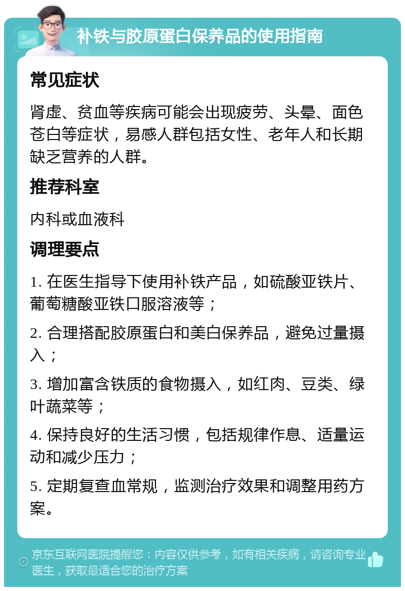 补铁与胶原蛋白保养品的使用指南 常见症状 肾虚、贫血等疾病可能会出现疲劳、头晕、面色苍白等症状，易感人群包括女性、老年人和长期缺乏营养的人群。 推荐科室 内科或血液科 调理要点 1. 在医生指导下使用补铁产品，如硫酸亚铁片、葡萄糖酸亚铁口服溶液等； 2. 合理搭配胶原蛋白和美白保养品，避免过量摄入； 3. 增加富含铁质的食物摄入，如红肉、豆类、绿叶蔬菜等； 4. 保持良好的生活习惯，包括规律作息、适量运动和减少压力； 5. 定期复查血常规，监测治疗效果和调整用药方案。