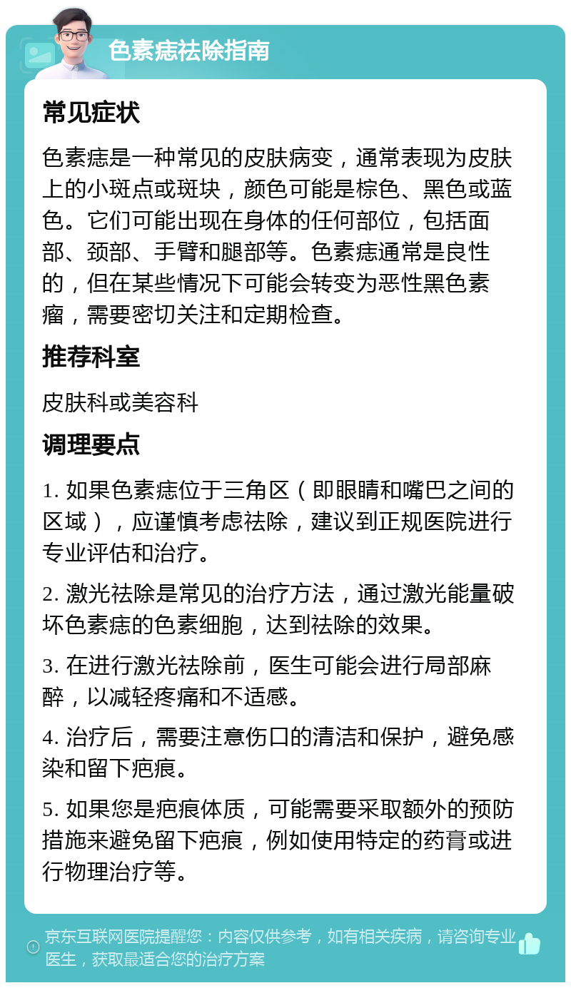 色素痣祛除指南 常见症状 色素痣是一种常见的皮肤病变，通常表现为皮肤上的小斑点或斑块，颜色可能是棕色、黑色或蓝色。它们可能出现在身体的任何部位，包括面部、颈部、手臂和腿部等。色素痣通常是良性的，但在某些情况下可能会转变为恶性黑色素瘤，需要密切关注和定期检查。 推荐科室 皮肤科或美容科 调理要点 1. 如果色素痣位于三角区（即眼睛和嘴巴之间的区域），应谨慎考虑祛除，建议到正规医院进行专业评估和治疗。 2. 激光祛除是常见的治疗方法，通过激光能量破坏色素痣的色素细胞，达到祛除的效果。 3. 在进行激光祛除前，医生可能会进行局部麻醉，以减轻疼痛和不适感。 4. 治疗后，需要注意伤口的清洁和保护，避免感染和留下疤痕。 5. 如果您是疤痕体质，可能需要采取额外的预防措施来避免留下疤痕，例如使用特定的药膏或进行物理治疗等。