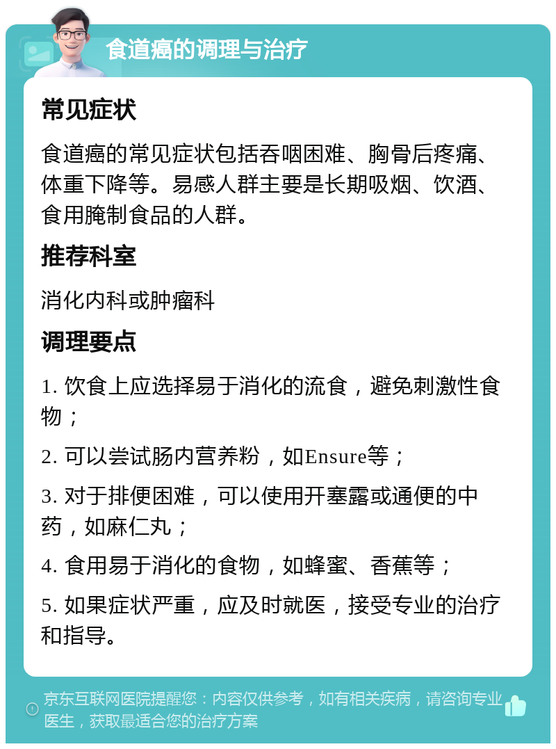 食道癌的调理与治疗 常见症状 食道癌的常见症状包括吞咽困难、胸骨后疼痛、体重下降等。易感人群主要是长期吸烟、饮酒、食用腌制食品的人群。 推荐科室 消化内科或肿瘤科 调理要点 1. 饮食上应选择易于消化的流食，避免刺激性食物； 2. 可以尝试肠内营养粉，如Ensure等； 3. 对于排便困难，可以使用开塞露或通便的中药，如麻仁丸； 4. 食用易于消化的食物，如蜂蜜、香蕉等； 5. 如果症状严重，应及时就医，接受专业的治疗和指导。