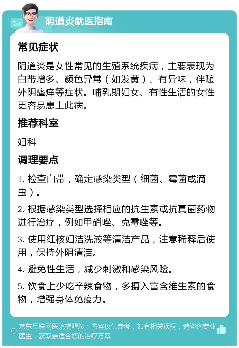 阴道炎就医指南 常见症状 阴道炎是女性常见的生殖系统疾病，主要表现为白带增多、颜色异常（如发黄）、有异味，伴随外阴瘙痒等症状。哺乳期妇女、有性生活的女性更容易患上此病。 推荐科室 妇科 调理要点 1. 检查白带，确定感染类型（细菌、霉菌或滴虫）。 2. 根据感染类型选择相应的抗生素或抗真菌药物进行治疗，例如甲硝唑、克霉唑等。 3. 使用红核妇洁洗液等清洁产品，注意稀释后使用，保持外阴清洁。 4. 避免性生活，减少刺激和感染风险。 5. 饮食上少吃辛辣食物，多摄入富含维生素的食物，增强身体免疫力。