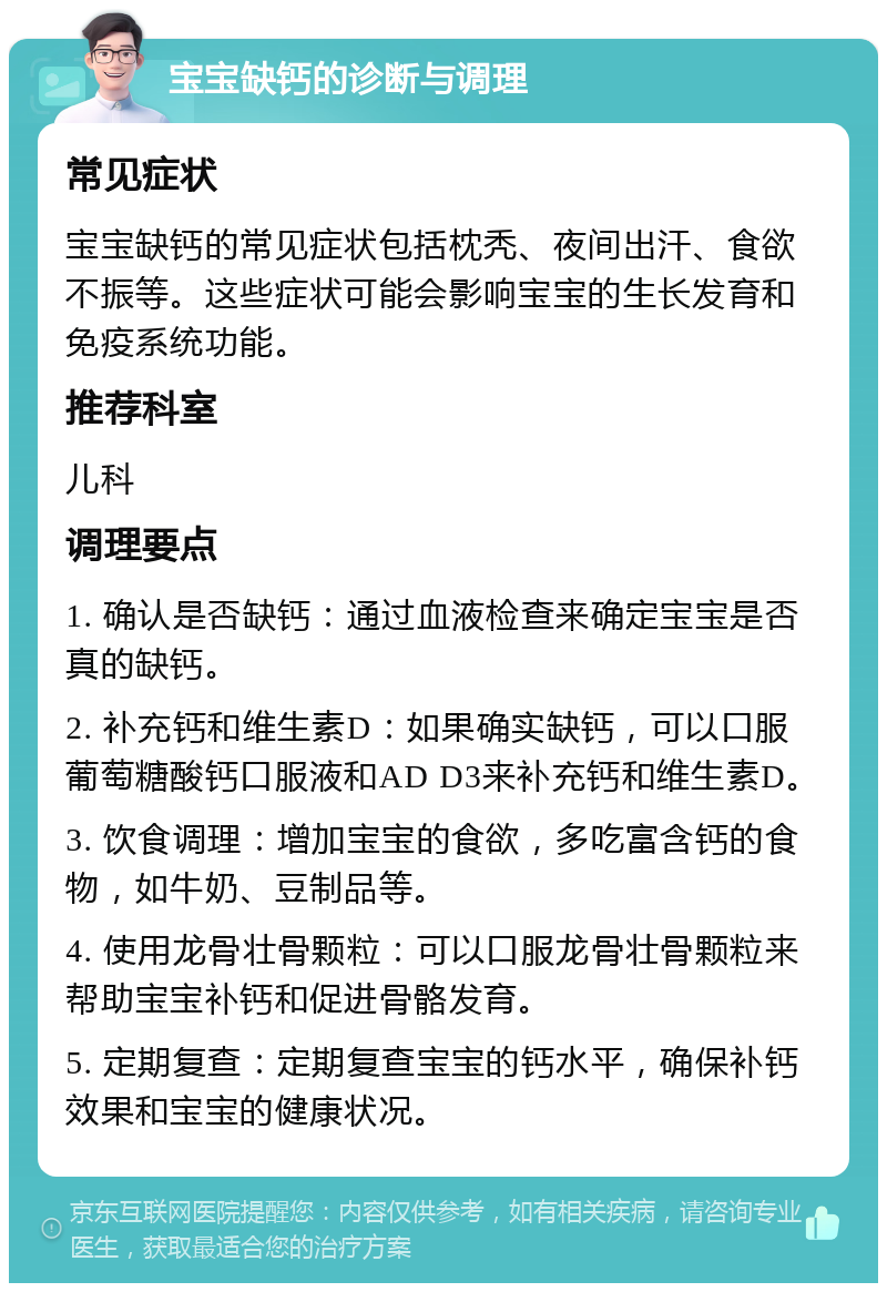 宝宝缺钙的诊断与调理 常见症状 宝宝缺钙的常见症状包括枕秃、夜间出汗、食欲不振等。这些症状可能会影响宝宝的生长发育和免疫系统功能。 推荐科室 儿科 调理要点 1. 确认是否缺钙：通过血液检查来确定宝宝是否真的缺钙。 2. 补充钙和维生素D：如果确实缺钙，可以口服葡萄糖酸钙口服液和AD D3来补充钙和维生素D。 3. 饮食调理：增加宝宝的食欲，多吃富含钙的食物，如牛奶、豆制品等。 4. 使用龙骨壮骨颗粒：可以口服龙骨壮骨颗粒来帮助宝宝补钙和促进骨骼发育。 5. 定期复查：定期复查宝宝的钙水平，确保补钙效果和宝宝的健康状况。