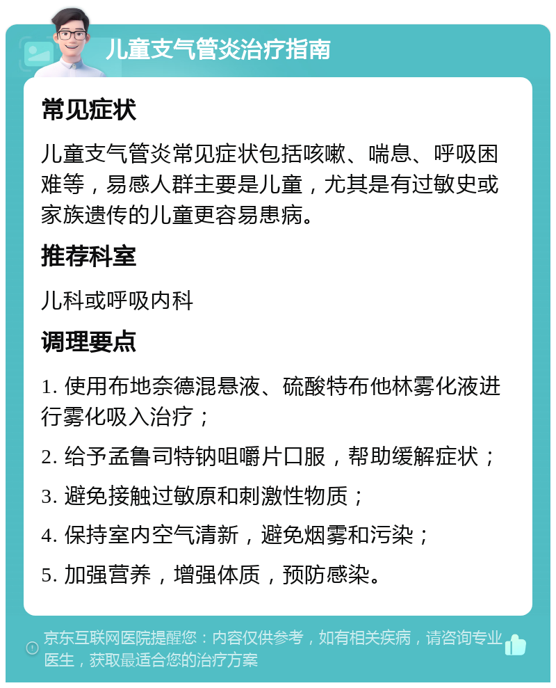 儿童支气管炎治疗指南 常见症状 儿童支气管炎常见症状包括咳嗽、喘息、呼吸困难等，易感人群主要是儿童，尤其是有过敏史或家族遗传的儿童更容易患病。 推荐科室 儿科或呼吸内科 调理要点 1. 使用布地奈德混悬液、硫酸特布他林雾化液进行雾化吸入治疗； 2. 给予孟鲁司特钠咀嚼片口服，帮助缓解症状； 3. 避免接触过敏原和刺激性物质； 4. 保持室内空气清新，避免烟雾和污染； 5. 加强营养，增强体质，预防感染。