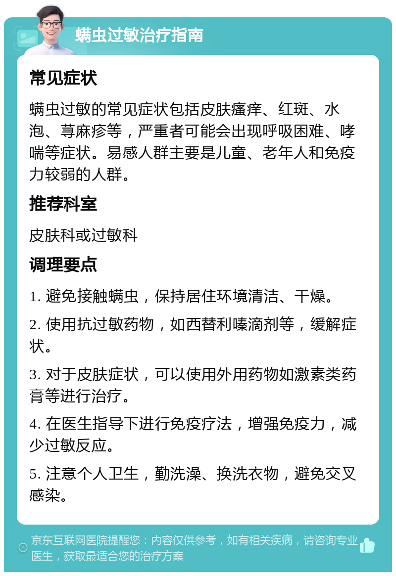 螨虫过敏治疗指南 常见症状 螨虫过敏的常见症状包括皮肤瘙痒、红斑、水泡、荨麻疹等，严重者可能会出现呼吸困难、哮喘等症状。易感人群主要是儿童、老年人和免疫力较弱的人群。 推荐科室 皮肤科或过敏科 调理要点 1. 避免接触螨虫，保持居住环境清洁、干燥。 2. 使用抗过敏药物，如西替利嗪滴剂等，缓解症状。 3. 对于皮肤症状，可以使用外用药物如激素类药膏等进行治疗。 4. 在医生指导下进行免疫疗法，增强免疫力，减少过敏反应。 5. 注意个人卫生，勤洗澡、换洗衣物，避免交叉感染。