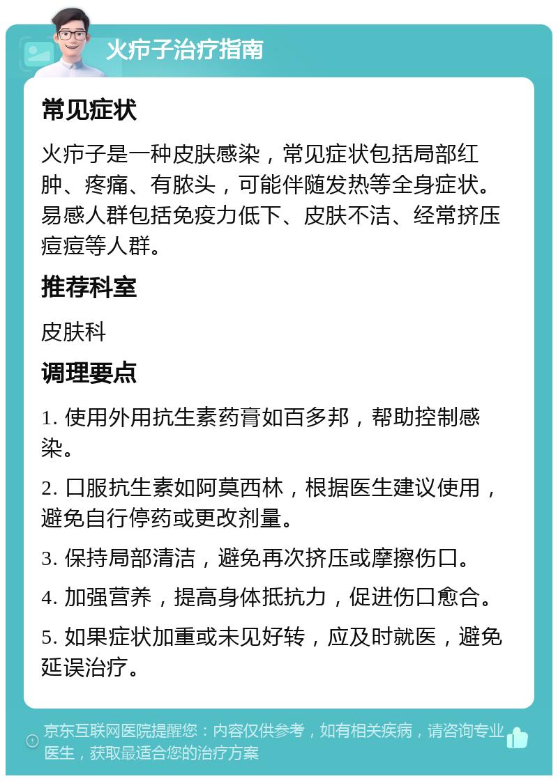 火疖子治疗指南 常见症状 火疖子是一种皮肤感染，常见症状包括局部红肿、疼痛、有脓头，可能伴随发热等全身症状。易感人群包括免疫力低下、皮肤不洁、经常挤压痘痘等人群。 推荐科室 皮肤科 调理要点 1. 使用外用抗生素药膏如百多邦，帮助控制感染。 2. 口服抗生素如阿莫西林，根据医生建议使用，避免自行停药或更改剂量。 3. 保持局部清洁，避免再次挤压或摩擦伤口。 4. 加强营养，提高身体抵抗力，促进伤口愈合。 5. 如果症状加重或未见好转，应及时就医，避免延误治疗。