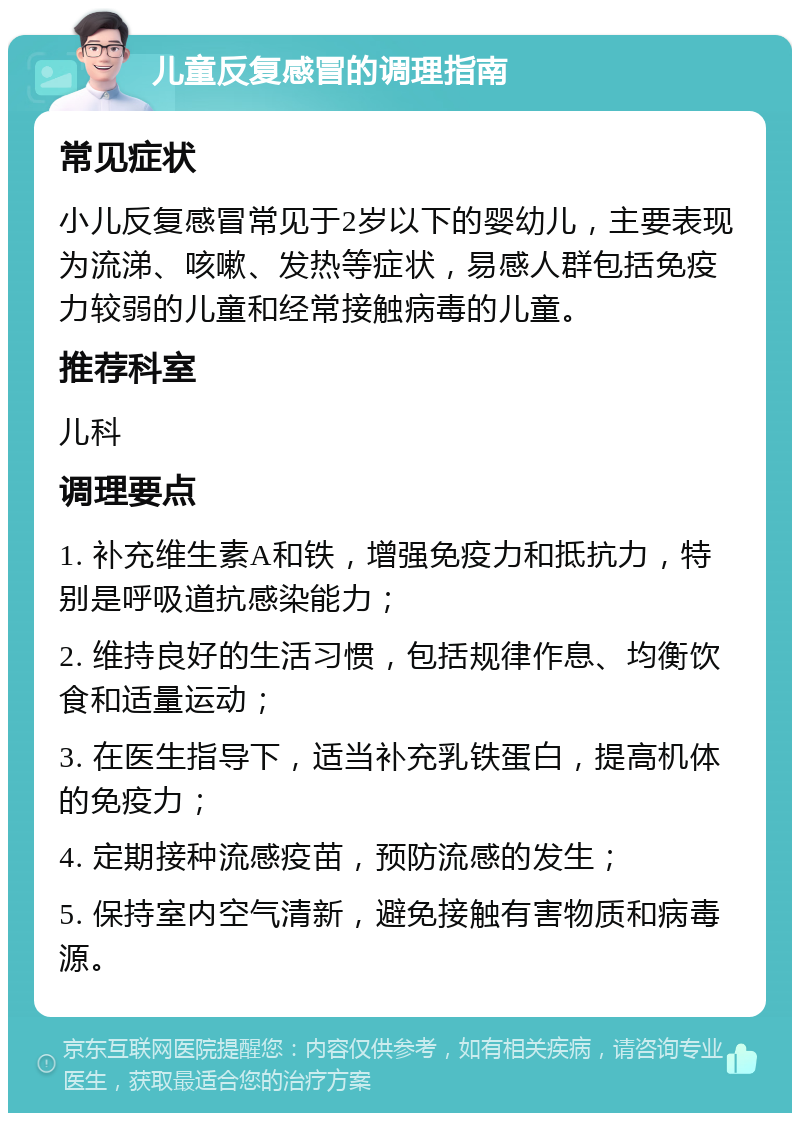 儿童反复感冒的调理指南 常见症状 小儿反复感冒常见于2岁以下的婴幼儿，主要表现为流涕、咳嗽、发热等症状，易感人群包括免疫力较弱的儿童和经常接触病毒的儿童。 推荐科室 儿科 调理要点 1. 补充维生素A和铁，增强免疫力和抵抗力，特别是呼吸道抗感染能力； 2. 维持良好的生活习惯，包括规律作息、均衡饮食和适量运动； 3. 在医生指导下，适当补充乳铁蛋白，提高机体的免疫力； 4. 定期接种流感疫苗，预防流感的发生； 5. 保持室内空气清新，避免接触有害物质和病毒源。