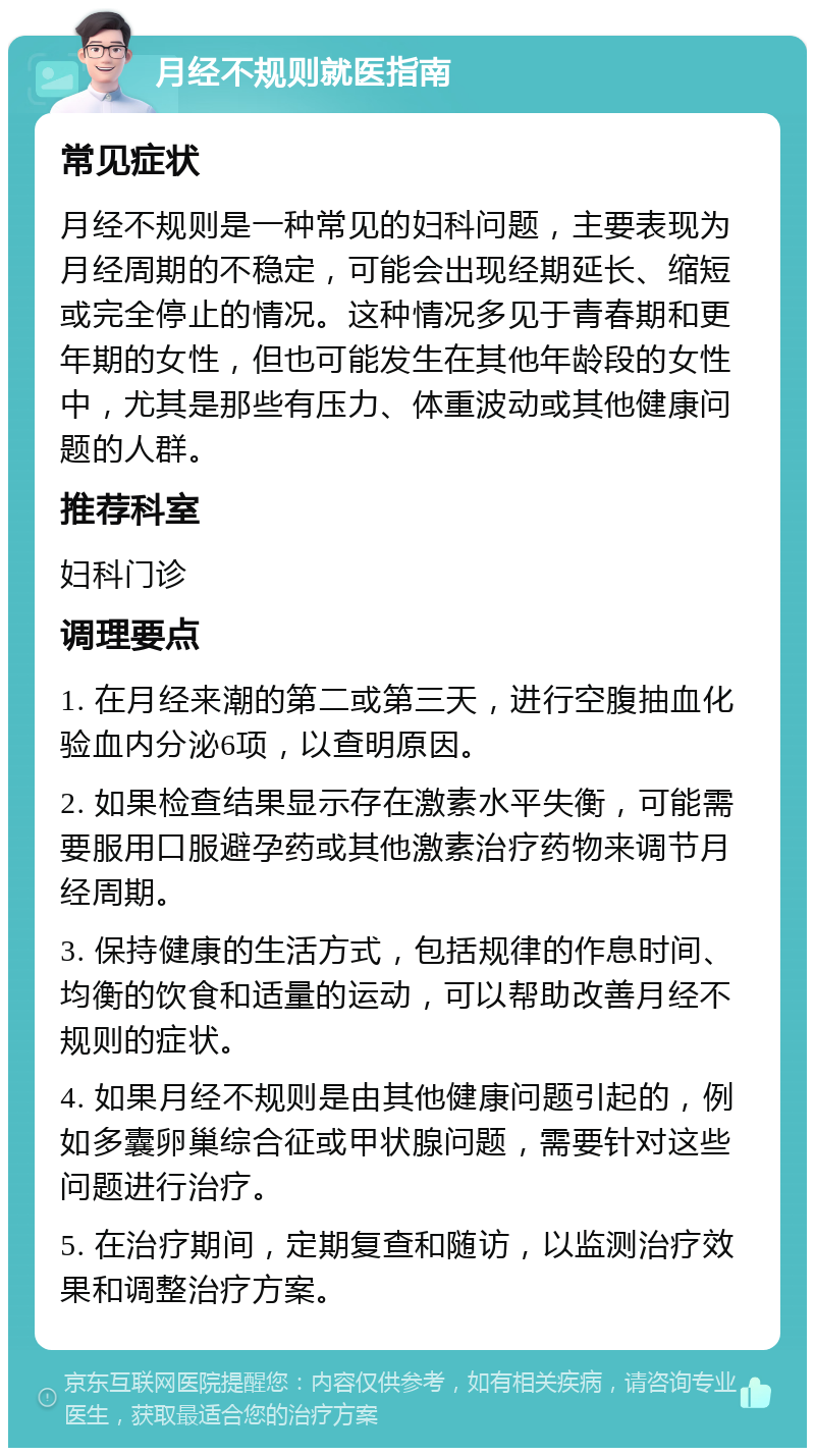 月经不规则就医指南 常见症状 月经不规则是一种常见的妇科问题，主要表现为月经周期的不稳定，可能会出现经期延长、缩短或完全停止的情况。这种情况多见于青春期和更年期的女性，但也可能发生在其他年龄段的女性中，尤其是那些有压力、体重波动或其他健康问题的人群。 推荐科室 妇科门诊 调理要点 1. 在月经来潮的第二或第三天，进行空腹抽血化验血内分泌6项，以查明原因。 2. 如果检查结果显示存在激素水平失衡，可能需要服用口服避孕药或其他激素治疗药物来调节月经周期。 3. 保持健康的生活方式，包括规律的作息时间、均衡的饮食和适量的运动，可以帮助改善月经不规则的症状。 4. 如果月经不规则是由其他健康问题引起的，例如多囊卵巢综合征或甲状腺问题，需要针对这些问题进行治疗。 5. 在治疗期间，定期复查和随访，以监测治疗效果和调整治疗方案。