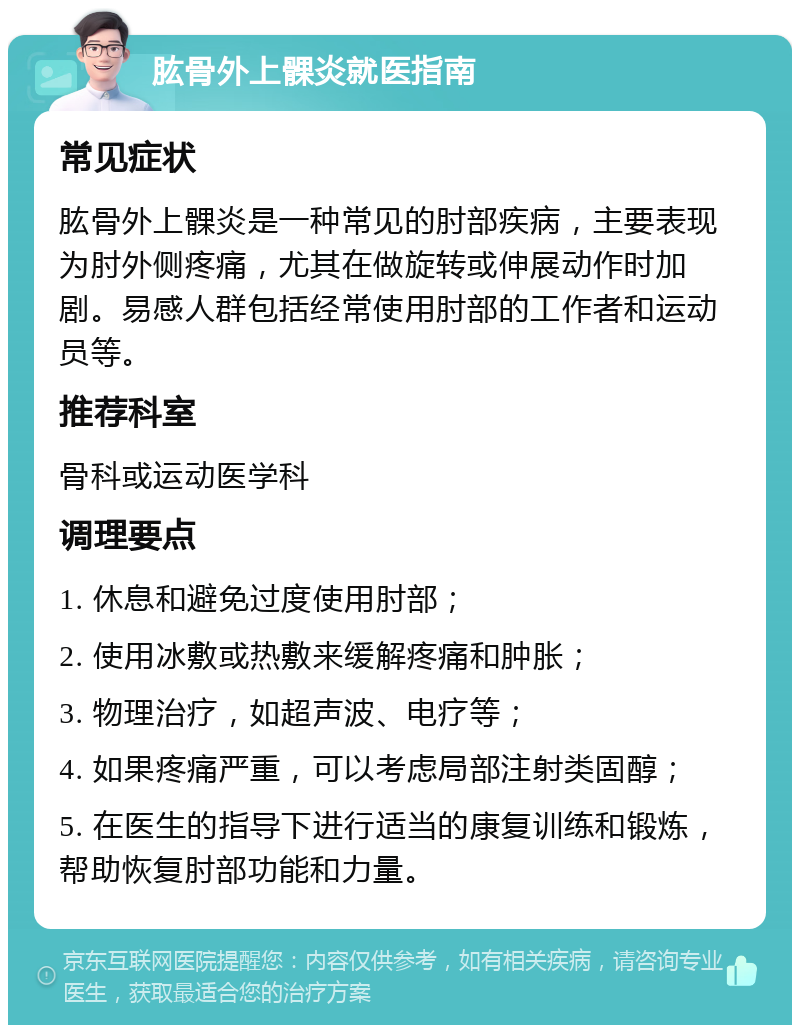 肱骨外上髁炎就医指南 常见症状 肱骨外上髁炎是一种常见的肘部疾病，主要表现为肘外侧疼痛，尤其在做旋转或伸展动作时加剧。易感人群包括经常使用肘部的工作者和运动员等。 推荐科室 骨科或运动医学科 调理要点 1. 休息和避免过度使用肘部； 2. 使用冰敷或热敷来缓解疼痛和肿胀； 3. 物理治疗，如超声波、电疗等； 4. 如果疼痛严重，可以考虑局部注射类固醇； 5. 在医生的指导下进行适当的康复训练和锻炼，帮助恢复肘部功能和力量。