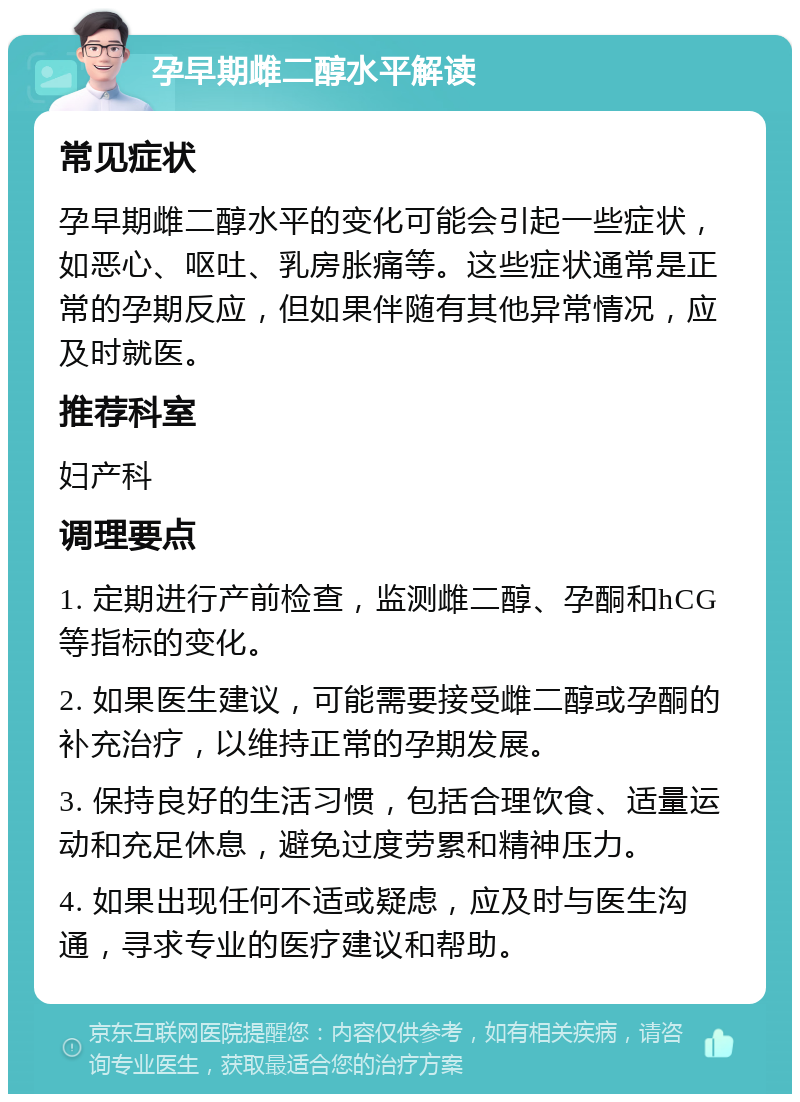 孕早期雌二醇水平解读 常见症状 孕早期雌二醇水平的变化可能会引起一些症状，如恶心、呕吐、乳房胀痛等。这些症状通常是正常的孕期反应，但如果伴随有其他异常情况，应及时就医。 推荐科室 妇产科 调理要点 1. 定期进行产前检查，监测雌二醇、孕酮和hCG等指标的变化。 2. 如果医生建议，可能需要接受雌二醇或孕酮的补充治疗，以维持正常的孕期发展。 3. 保持良好的生活习惯，包括合理饮食、适量运动和充足休息，避免过度劳累和精神压力。 4. 如果出现任何不适或疑虑，应及时与医生沟通，寻求专业的医疗建议和帮助。