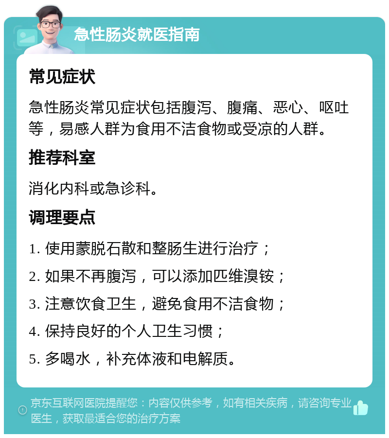 急性肠炎就医指南 常见症状 急性肠炎常见症状包括腹泻、腹痛、恶心、呕吐等，易感人群为食用不洁食物或受凉的人群。 推荐科室 消化内科或急诊科。 调理要点 1. 使用蒙脱石散和整肠生进行治疗； 2. 如果不再腹泻，可以添加匹维溴铵； 3. 注意饮食卫生，避免食用不洁食物； 4. 保持良好的个人卫生习惯； 5. 多喝水，补充体液和电解质。