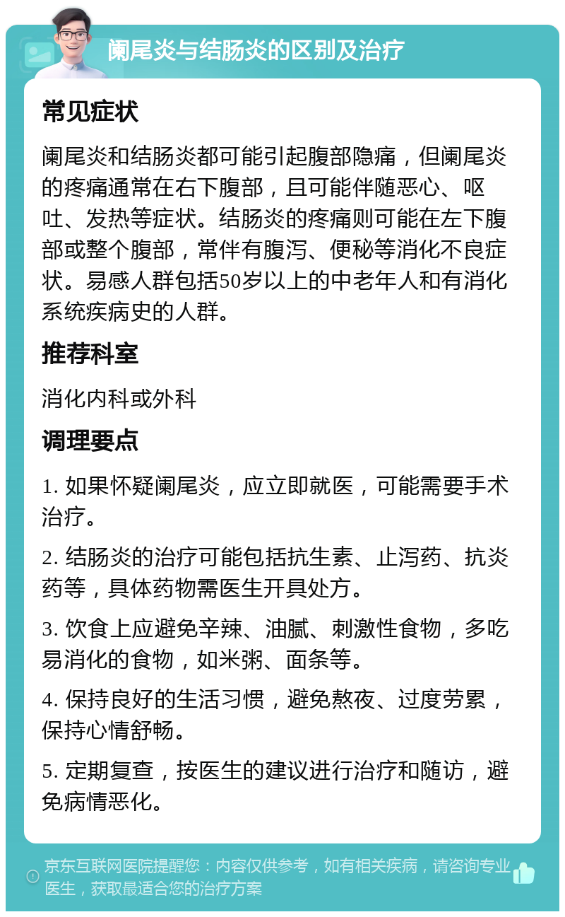 阑尾炎与结肠炎的区别及治疗 常见症状 阑尾炎和结肠炎都可能引起腹部隐痛，但阑尾炎的疼痛通常在右下腹部，且可能伴随恶心、呕吐、发热等症状。结肠炎的疼痛则可能在左下腹部或整个腹部，常伴有腹泻、便秘等消化不良症状。易感人群包括50岁以上的中老年人和有消化系统疾病史的人群。 推荐科室 消化内科或外科 调理要点 1. 如果怀疑阑尾炎，应立即就医，可能需要手术治疗。 2. 结肠炎的治疗可能包括抗生素、止泻药、抗炎药等，具体药物需医生开具处方。 3. 饮食上应避免辛辣、油腻、刺激性食物，多吃易消化的食物，如米粥、面条等。 4. 保持良好的生活习惯，避免熬夜、过度劳累，保持心情舒畅。 5. 定期复查，按医生的建议进行治疗和随访，避免病情恶化。