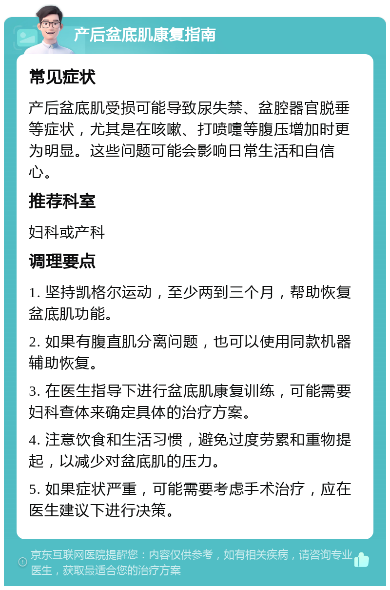 产后盆底肌康复指南 常见症状 产后盆底肌受损可能导致尿失禁、盆腔器官脱垂等症状，尤其是在咳嗽、打喷嚏等腹压增加时更为明显。这些问题可能会影响日常生活和自信心。 推荐科室 妇科或产科 调理要点 1. 坚持凯格尔运动，至少两到三个月，帮助恢复盆底肌功能。 2. 如果有腹直肌分离问题，也可以使用同款机器辅助恢复。 3. 在医生指导下进行盆底肌康复训练，可能需要妇科查体来确定具体的治疗方案。 4. 注意饮食和生活习惯，避免过度劳累和重物提起，以减少对盆底肌的压力。 5. 如果症状严重，可能需要考虑手术治疗，应在医生建议下进行决策。