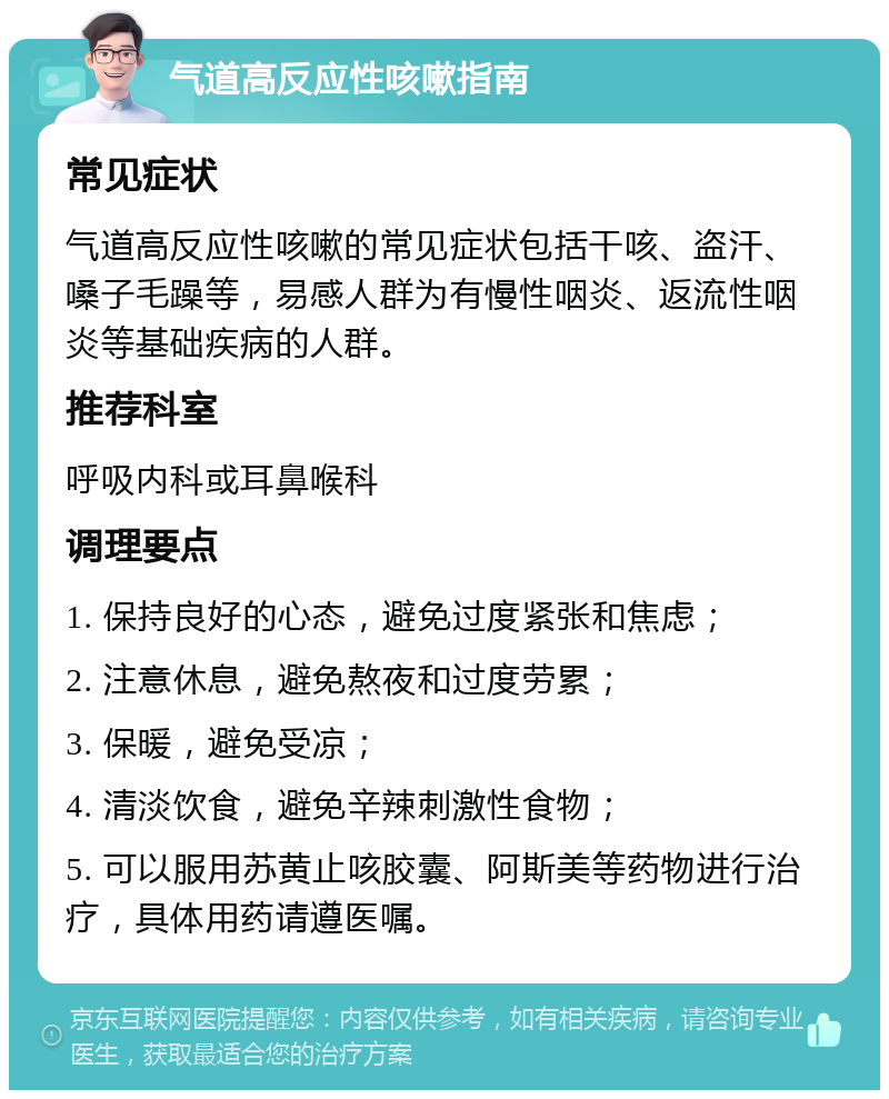 气道高反应性咳嗽指南 常见症状 气道高反应性咳嗽的常见症状包括干咳、盗汗、嗓子毛躁等，易感人群为有慢性咽炎、返流性咽炎等基础疾病的人群。 推荐科室 呼吸内科或耳鼻喉科 调理要点 1. 保持良好的心态，避免过度紧张和焦虑； 2. 注意休息，避免熬夜和过度劳累； 3. 保暖，避免受凉； 4. 清淡饮食，避免辛辣刺激性食物； 5. 可以服用苏黄止咳胶囊、阿斯美等药物进行治疗，具体用药请遵医嘱。