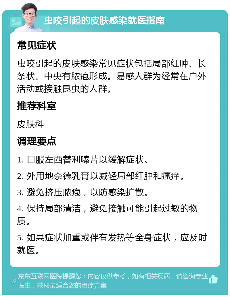 虫咬引起的皮肤感染就医指南 常见症状 虫咬引起的皮肤感染常见症状包括局部红肿、长条状、中央有脓疱形成。易感人群为经常在户外活动或接触昆虫的人群。 推荐科室 皮肤科 调理要点 1. 口服左西替利嗪片以缓解症状。 2. 外用地奈德乳膏以减轻局部红肿和瘙痒。 3. 避免挤压脓疱，以防感染扩散。 4. 保持局部清洁，避免接触可能引起过敏的物质。 5. 如果症状加重或伴有发热等全身症状，应及时就医。