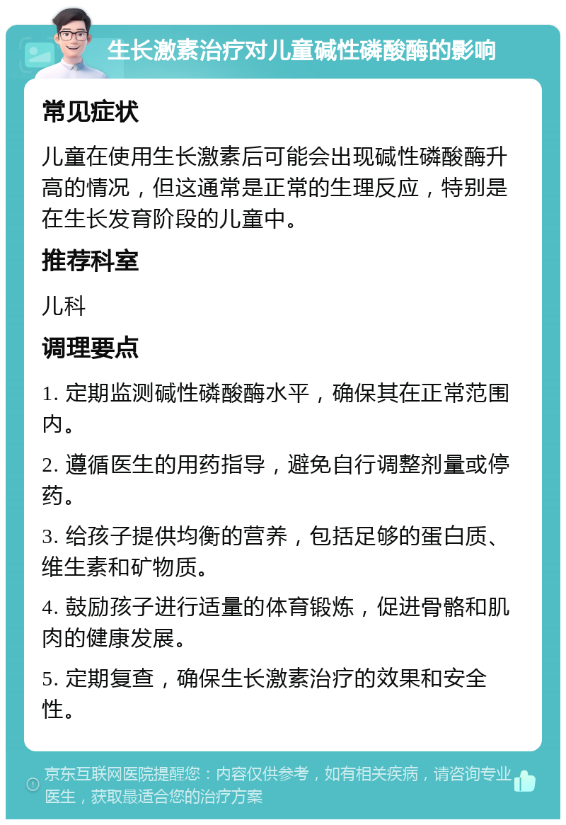 生长激素治疗对儿童碱性磷酸酶的影响 常见症状 儿童在使用生长激素后可能会出现碱性磷酸酶升高的情况，但这通常是正常的生理反应，特别是在生长发育阶段的儿童中。 推荐科室 儿科 调理要点 1. 定期监测碱性磷酸酶水平，确保其在正常范围内。 2. 遵循医生的用药指导，避免自行调整剂量或停药。 3. 给孩子提供均衡的营养，包括足够的蛋白质、维生素和矿物质。 4. 鼓励孩子进行适量的体育锻炼，促进骨骼和肌肉的健康发展。 5. 定期复查，确保生长激素治疗的效果和安全性。