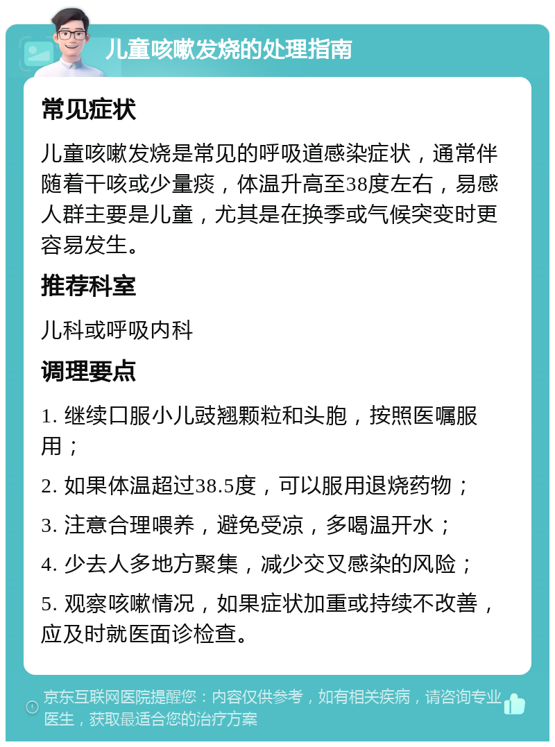 儿童咳嗽发烧的处理指南 常见症状 儿童咳嗽发烧是常见的呼吸道感染症状，通常伴随着干咳或少量痰，体温升高至38度左右，易感人群主要是儿童，尤其是在换季或气候突变时更容易发生。 推荐科室 儿科或呼吸内科 调理要点 1. 继续口服小儿豉翘颗粒和头胞，按照医嘱服用； 2. 如果体温超过38.5度，可以服用退烧药物； 3. 注意合理喂养，避免受凉，多喝温开水； 4. 少去人多地方聚集，减少交叉感染的风险； 5. 观察咳嗽情况，如果症状加重或持续不改善，应及时就医面诊检查。