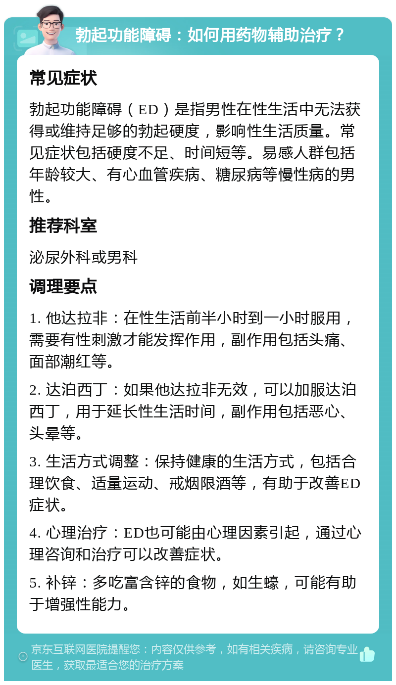 勃起功能障碍：如何用药物辅助治疗？ 常见症状 勃起功能障碍（ED）是指男性在性生活中无法获得或维持足够的勃起硬度，影响性生活质量。常见症状包括硬度不足、时间短等。易感人群包括年龄较大、有心血管疾病、糖尿病等慢性病的男性。 推荐科室 泌尿外科或男科 调理要点 1. 他达拉非：在性生活前半小时到一小时服用，需要有性刺激才能发挥作用，副作用包括头痛、面部潮红等。 2. 达泊西丁：如果他达拉非无效，可以加服达泊西丁，用于延长性生活时间，副作用包括恶心、头晕等。 3. 生活方式调整：保持健康的生活方式，包括合理饮食、适量运动、戒烟限酒等，有助于改善ED症状。 4. 心理治疗：ED也可能由心理因素引起，通过心理咨询和治疗可以改善症状。 5. 补锌：多吃富含锌的食物，如生蠔，可能有助于增强性能力。