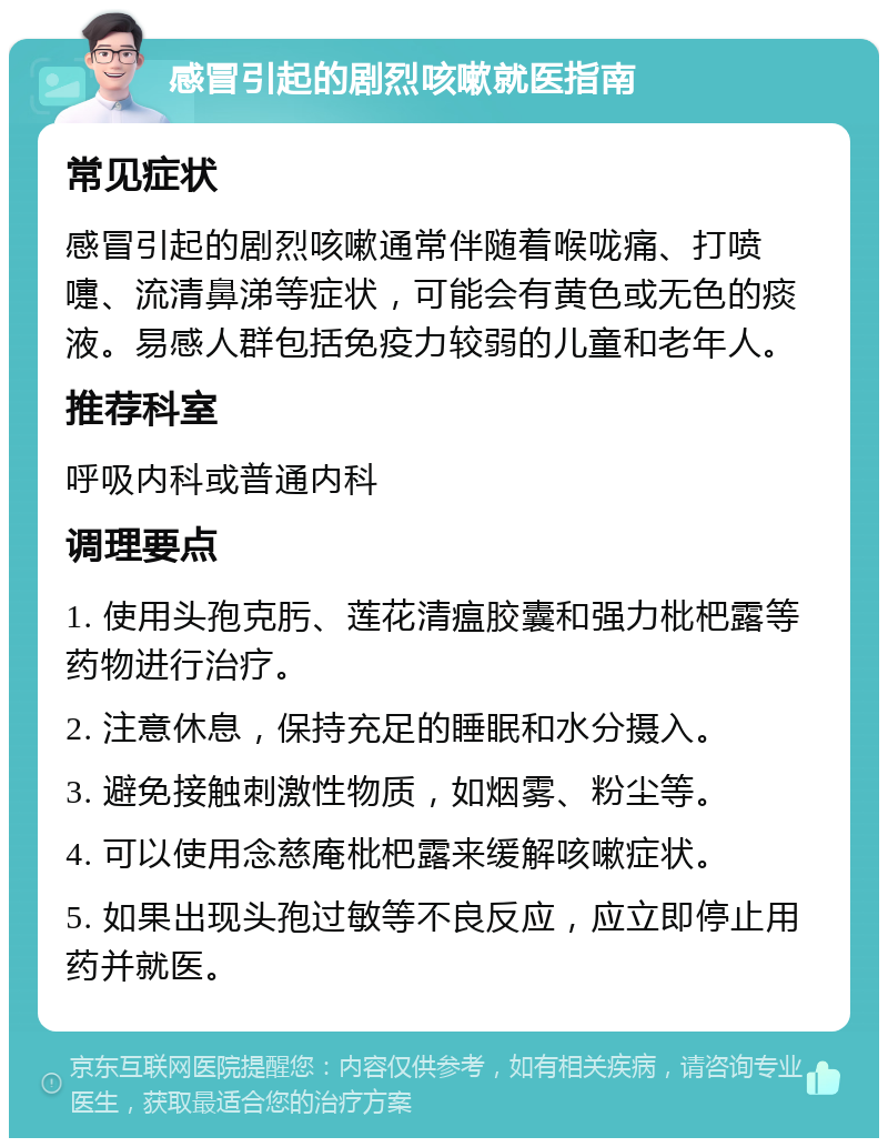 感冒引起的剧烈咳嗽就医指南 常见症状 感冒引起的剧烈咳嗽通常伴随着喉咙痛、打喷嚏、流清鼻涕等症状，可能会有黄色或无色的痰液。易感人群包括免疫力较弱的儿童和老年人。 推荐科室 呼吸内科或普通内科 调理要点 1. 使用头孢克肟、莲花清瘟胶囊和强力枇杷露等药物进行治疗。 2. 注意休息，保持充足的睡眠和水分摄入。 3. 避免接触刺激性物质，如烟雾、粉尘等。 4. 可以使用念慈庵枇杷露来缓解咳嗽症状。 5. 如果出现头孢过敏等不良反应，应立即停止用药并就医。